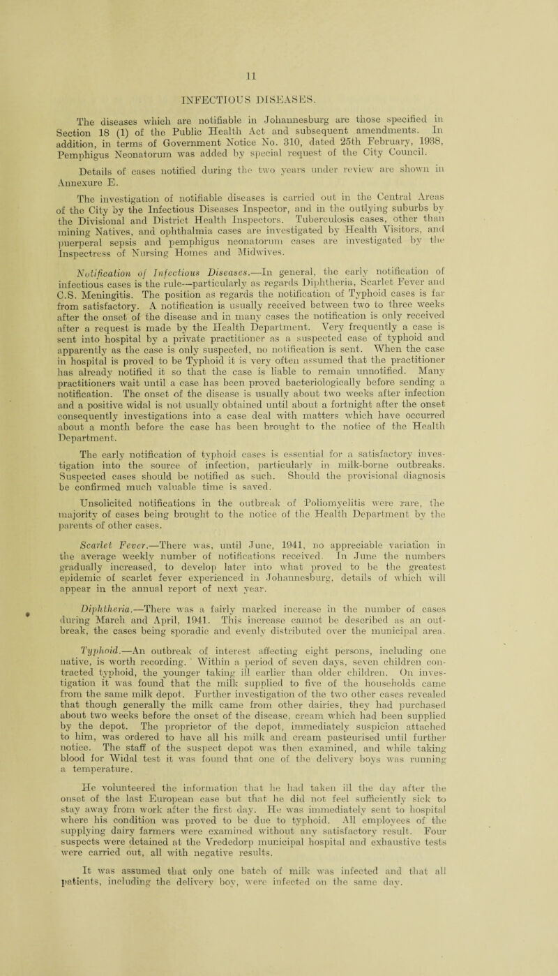 INFECTIOUS DISEASES. The diseases which are notifiable in Johannesburg are those specified in Section 18 (1) of the Public Health Act and subsequent amendments. In addition, in terms of Government Notice No. 310, dated 2oth February, 19o8, Pemphigus Neonatorum was added by special request of the City Council. Details of cases notified during the two years under review are shown in Annexure E. The investigation of notifiable diseases is carried out in the Central Areas of the City by the Infectious Diseases Inspector, and in the outlying suburbs by the Divisional and District Health Inspectors. Tuberculosis cases, other than mining Natives, and ophthalmia cases are investigated by Health Visitors, and puerperal sepsis and pemphigus neonatorum cases are investigated by the Inspectress of Nursing Homes and Midwives. Notification of Infectious Diseases.—In general, the early notification of infectious cases is the rule—particularly as regards Diphtheria, Scarlet Fever and C.S. Meningitis. The position as regards the notification of Typhoid cases is far from satisfactory. A notification is usually received between two to three weeks after the onset of the disease and in many cases the notification is only received after a request is made by the Health Department. Very frequently a case is sent into hospital by a private practitioner as a suspected case of typhoid and apparently as the case is only suspected, no notification is sent. When the case in hospital is proved to be Typhoid it is very often assumed that the practitioner has already notified it so that, the case is liable to remain unnotified. Many practitioners wait until a case has been proved bacteriologically before sending a notification. The onset of the disease is usually about two weeks after infection and a positive widal is not usually obtained until about a fortnight after the onset consequently investigations into a case deal with matters which have occurred about a month before the case has been brought to the notice of the Health Department. The early notification of typhoid cases is essential for a satisfactory inves¬ tigation into the source of infection, particularly in milk-borne outbreaks. Suspected cases should be notified as such. Should the provisional diagnosis be confirmed much valuable time is saved. Unsolicited notifications in the outbreak of Poliomyelitis were rare, the majority of cases being brought to the notice of the Health Department by the parents of other cases. Scarlet Fever.—There was, until June, 1941, no appreciable variation in the average weekly number of notifications received. In June the numbers gradually increased, to develop later into what proved to be the greatest epidemic of scarlet fever experienced in Johannesburg, details of which will appear in the annual report of next year. Diphtheria.—There was a fairly marked increase in the number of cases during March and April, 1941. This increase cannot be described as an out¬ break, the cases being sporadic and evenly distributed over the municipal area. Typhoid.—An outbreak of interest affecting eight persons, including one native, is worth recording. Within a period of seven days, seven children con¬ tracted typhoid, the younger taking ill earlier than older children. On inves¬ tigation it was found that the milk supplied to five of the households came from the same milk depot. Further investigation of the two other cases revealed that though generally the milk came from other dairies, they had purchased about two weeks before the onset of the disease, cream which had been supplied by the depot. The proprietor of the depot, immediately suspicion attached to him, was ordered to have all his milk and cream pasteurised until further notice. The staff of the suspect depot was then examined, and while taking blood for Widal test it was found that one of the delivery boys was running a temperature. He volunteered the information that he had taken ill the day after the onset of the last European case but that he did not feel sufficiently sick to stay away from work after the first day. He was immediately sent to hospital where his condition was proved to be due to typhoid. All employees of the supplying dairy farmers were examined without any satisfactory result. Four suspects were detained at the Vrededorp municipal hospital and exhaustive tests were carried out, all with negative results. It was assumed that only one batch of milk was infected and that all patients, including the delivery boy, were infected on the same day.