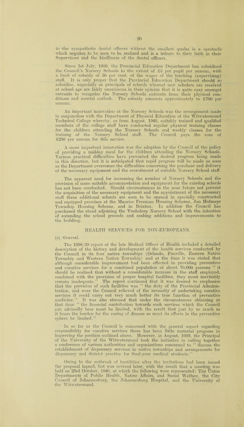 to-tlie -sympathetic dental officers without the smallest qualm is a spectacle which requires.to be seen to be realised and is a tribute to their faith in their Supervisors and the kindliness of the dental officers. Since 1st July, 1936, the Provincial Education Department has subsidised the Council’s Nursery Schools to the extent of £3 per pupil per annum, with a limit of subsidy of 50 per cent, of the wages of the teaching (supervising) staff. It is only proper that the Provincial Education Department should so subsidise, especially as principals of schools whereat new scholars are received at school age are fairly unanimous in their opinion that it is quite easy amongst entrants to recognise the Nursery Schools entrants from their physical con¬ ditions and mental outlook. The subsidy amounts approximately to £700 per annum. An important innovation at the Nursery Schools was the arrangement made in conjunction with the Department of Physical Education of the Witwatersrand Technical College whereby, as from August. 1940, suitably trained and qualified members of the college staff have conducted regular physical training classes for the children attending the Nursery Schools and weekly classes for the training of the Nursery School staff. The Council pays the sum of £250 per annum for tins service. A more important innovation was the adoption by the Council of the policy of providing a midday meal for the children attending the Nursery Schools. Various practical difficulties have prevented the desired progress being made in this direction, but it is anticipated that rapid progress will be made as soon as the Department overcomes the difficulties concerning the purchase and delivery of the necessary equipment and the recruitment of suitable Nursery School staff. The apparent need for increasing the number of Nursery Schools and the provision of more suitable accommodation and equipment for the existing schools has not been overlooked. Should circumstances in the near future not prevent the acquisition of the necessary equipment and the appointment of the necessary staff three additional schools are soon to be opened in specially constructed and equipped premises at the Maurice Ereeman Housing Scheme, Jan Hofmevr Township Housing Scheme, and in Brixton. In addition the Council has purchased the stand adjoining the Vrededorp Nursery School with the intention of extending the school grounds and making additions and improvements to the building. HEALTH SERVICES EOR NON-EUROPEANS. (a) General. The 1938/39 report of the late Medical Officer of Health included a detailed description of the history and development of the health services conducted by the Council in its four native townships (Orlando, Pimville, Eastern Native Township and Western Native Township) and at the time it was stated that although considerable improvement had been effected in providing preventive and curative services for a combined population of about 70,000 persons “ it should be realised that without a considerable increase in the staff employed, combined with the provision of proper hospital facilities, they must inevitably remain inadequate.” The report continued that it was desired to emphasise that the provision of such facilities was “ the duty of the Provincial Adminis¬ tration, and were the Council relieved of the necessity of undertaking curative services it could carry out very much better its true function of preventive medicine.” It was also stressed that under the circumstances obtaining at that time  the financial contribution towards such services which the Council can advisedly bear must be limited, with the result that just by so much as it bears the burden for the curing of disease so must its efforts in the preventive sphere be limited.” In so far as the Council is concerned with the general aspect regarding responsibility for curative services there has been little material progress in improving the position outlined above. However, in August, 1939, the Principal of the University of the Witwatersrand took the initiative in calling together a conference of various authorities and organisations concerned to “ discuss the establishment of dispensary services in native townships and arrangements for dispensary and district practice for final-year medical students.” Owing to the outbreak of hostilities after the invitations had been issued the proposal lapsed, but was revived later, with the result that a meeting .was held on 23rd October, 1940, at which the following wrere represented: The Union Departments of Public Health, Native Affairs, and Social Welfare, the City Council of Johannesburg, the Johannesburg Hospital, and the University of the Witwatersrand.