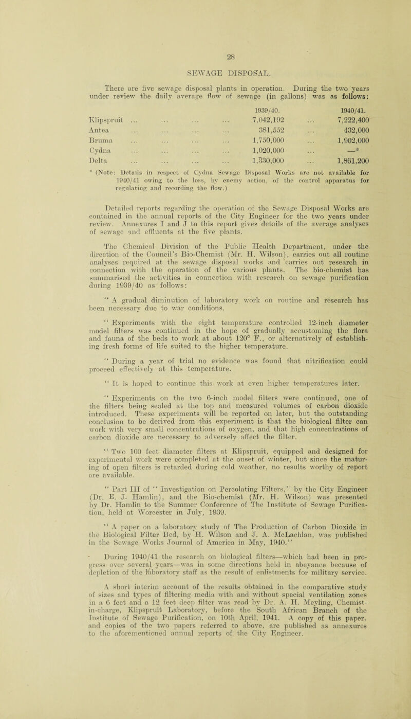 SEWAGE DISPOSAL. There are five sewage disposal plants in operation. During the two years under review the daily average flow of sewage (in gallons) was as follows: 1939/40. 1940/41. Klipspruit ... 7,042,192 7,222,400 Antea 381,552 432,000 Bruma 1,750,000 1,902,000 Cydna 1,020,000 _* Delta 1,330,000 1,861,200 (Note: Details in respect of Cydna Sewage Disposal Works are not available for 1940/41 owing to the loss, by enemy action, of the control apparatus for regulating and recording the flow.) Detailed reports regarding the operation of the Sewage Disposal Works are contained in the annual reports of the City Engineer for the two years under review. Annexures I and J to this report gives details of the average analyses of sewage and effluents at the five plants. The Chemical Division of the Public Health Department, under the direction of the Council’s Bio-Chemist (Mr. H. Wilson), carries out all routine analyses required at the sewage disposal works and carries out research in connection with the operation of the various plants. The bio-chemist has summarised the activities in connection with research on sewage purification during 1989/40 as follows: “ A gradual diminution of laboratory work on routine and research has been necessary due to war conditions. “ Experiments with the eight temperature controlled 12-inch diameter model filters was continued in the hope of gradually accustoming the flora and fauna of the beds to work at about 120° F., or alternatively of establish¬ ing fresh forms of life suited to the higher temperature. “ During a year of trial no evidence was found that nitrification could proceed effectively at this temperature. “It is hoped to continue this work at even higher temperatures later. “ Experiments on the two 6-inch model filters were continued, one of the filters being sealed at the top and measured volumes of carbon dioxide introduced. These experiments will be reported on later, but the outstanding conclusion to be derived from this experiment is that the biological filter can work with very small concentrations of oxygen, and that high concentrations of carbon dioxide are necessary to adversely affect the filter. “ Two 100 feet diameter filters at Klipspruit, equipped and designed for experimental work were completed at the onset of winter, but since the matur¬ ing of open filters is retarded during cold weather, no results worthy of report are available. “ Part III of “ Investigation on Percolating Filters,” by the City Engineer (Dr. E. J. Hamlin), and the Bio-chemist (Mr. PI. Wilson) was presented by Dr. Hamlin to the Summer Conference of The Institute of Sewage Purifica¬ tion, held at Worcester in July, 1989. “ A paper on a laboratory study of The Production of Carbon Dioxide in the Biological Filter Bed, by H. Wilson and J. A. McLachlan, was published in the Sewage Works Journal of America in May, 1940.” During 1940/41 the research on biological filters—which had been in pro¬ gress over several years—was in some directions held in abeyance because of depletion of the laboratory staff as the result of enlistments for military service. A short interim account of the results obtained in the comparative study of sizes and types of filtering media with and without special ventilation zones in a 6 feet and a 12 feet deep filter was read by Dr. A. H. Meyling, Chemist- in-charge, Klipspruit Laboratory, before the South African Branch of the Institute of Sewage Purification, on 10th April, 1941. A copy of this paper, and copies of the two papers referred to above, are published as annexures to the aforementioned annual reports of the City Engineer.