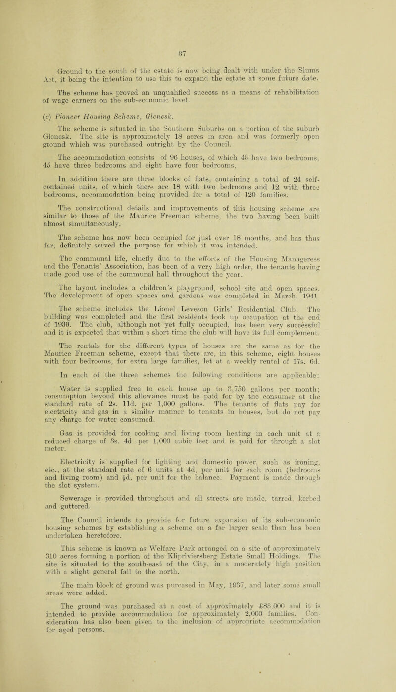 Ground to the south of the estate is now being dealt with under the Slums Act, it being the intention to use this to expand the estate at some future date. The scheme has proved an unqualified success as a means of rehabilitation of wage earners on the sub-economic level. (c) Pioneer Housing Scheme, Glenesh. The scheme is situated in the Southern Suburbs on a portion of the suburb Glenesk. The site is approximately 18 acres in area and was formerly open ground which was purchased outright by the Council. The accommodation consists of 96 houses, of which 43 have two bedrooms, 45 have three bedrooms and eight have four bedrooms. In addition there are three blocks of flats, containing a total of 24 self- contained units, of which there are 18 with two bedrooms and 12 with three bedrooms, accommodation being provided for a total of 120 families. The constructional details and improvements of this housing scheme are similar to those of the Maurice Freeman scheme, the two having been built almost simultaneously. The scheme has now been occupied for just over 18 months, and has thus far, definitely served the purpose for which it was intended. The communal life, chiefly due to the efforts of the Housing Manageress and the Tenants’ Association, has been of a very high order, the tenants having made good use of the communal hall throughout the year. The layout includes a children’s playground, school site and open spaces. The development of open spaces and gardens was completed in March, 1941 The scheme includes the Lionel Leveson Girls’ Eesidential Club. The building was completed and the first residents took up occupation at the end of 1939. The club, although not yet fully occupied, has been very successful and it is expected that within a short time the club will have its full complement. The rentals for the different types of houses are the same as for the Maurice Freeman scheme, except that there are, in this scheme, eight houses with four bedrooms, for extra large families, let at a weekly rental of 17s. 6d. In each of the three schemes the following conditions are applicable: Water is supplied free to each house up to 3,750 gallons per month; consumption beyond this allowance must be paid for by the consumer at the standard rate of 2s. lid. per 1,000 gallons. The tenants of flats pay for electricity and gas in a similar manner to tenants in houses, but do not pay any charge for wrater consumed. Gas is provided for cooking and living room heating in each unit at a reduced charge of 3s. 4cl .per 1,000 cubic feet and is paid for through a slot meter. Electricity is supplied for lighting and domestic power, such as ironing, etc., at the standard rate of 6 units at 4d. per unit for each room (bedrooms and living room) and |fl. per unit for the balance. Payment is made through the slot system. Sewerage is provided throughout and all streets are made, tarred, kerbed and guttered. The Council intends to provide for future expansion of its sub-economic housing schemes by establishing a scheme on a far larger scale than has been undertaken heretofore. This scheme is known as Welfare Park arranged on a site of approximately 310 acres forming a portion of the Klipriviersberg Estate Small Holdings. The site is situated to the south-east of the City, in a moderately high position with a slight general fall to the north. The main block of ground was purcased in May, 1937, and later some small areas were added. The ground was purchased at a cost of approximately £83,000 and it is intended to provide accommodation for approximately 2,000 families. Con¬ sideration has also been given to the inclusion of appropriate accommodation for aged persons.