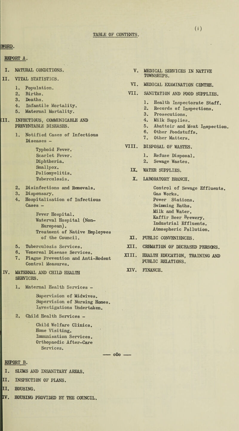 TABLE OF CONTENTS. SWORD. REPORT A. I. NATURAL CONDITIONS. II. VITAL STATISTICS. 1. Population. 2. Births. 3. Deaths. 4. Infantile Mortality. 5. Maternal Mortality. [II. INFECTIOUS, COMMUNICABLE AND PREVENTABLE DISEASES. 1. Notified Cases of Infectious Diseases - Typhoid Fever. Scarlet Fever. Diphtheria. Smallpox. Poliomyelitis. Tuberculosis. 2. Disinfections and Removals. 3. Dispensary. 4. Hospitalisation of Infectious Cases - Fever Hospital. Waterval Hospital (Non- European) , Treatment of Native Unployees of the Council. 5. Tuberculosis Services. 6. Venereal Disease Services. 7. Plague Prevention and Anti-Rodent Control Measures. IV. MATERNAL AND CHILD HEALTH SERVICES. 1. Maternal Health Services - Supervision of Midwives. Supervision of Nursing Homes. Investigations Undertaken. 2. Child Health Services - Child Welfare Clinics. Home Visiting. Immunisation Services. Orthopaedic After-Care Services. V. MEDICAL SERVICES IN NATIVE TOWNSHIPS. VI. MEDICAL EXAMINATION CENTRE. VII. SANITATION AND POOD SUPPLIES. 1. Health Inspectorate Staff. 2. Records of Inspections. 3. Prosecutions. 4. Milk Supplies. 5. Abattoir and Meat Inspection 6. Other Foodstuffs. 7. Other Matters. VIII. DISPOSAL OF WASTES. 1. Refuse Disposal. 2. Sewage Wastes. LX. WATER SUPPLIES. X. LABORATORY BRANCH. Control of Sewage Effluents. Gas Works. Power Stations. Swinming Baths. Milk and Water. Kaffir Beer Brewery. Industrial Effluents. Atmospheric Pollution. XI. PUBLIC CONVENIENCES. XII. CREMATION OF DECEASED PERSONS. XIII. HEALTH EDUCATION, TRAINING AND PUBLIC RELATIONS. XIV. FINANCE. - oOo - REPORT B. I. SLUMS AND INSANITARY AREAS. II. INSPECTION OF PLANS. II. HOUSING.