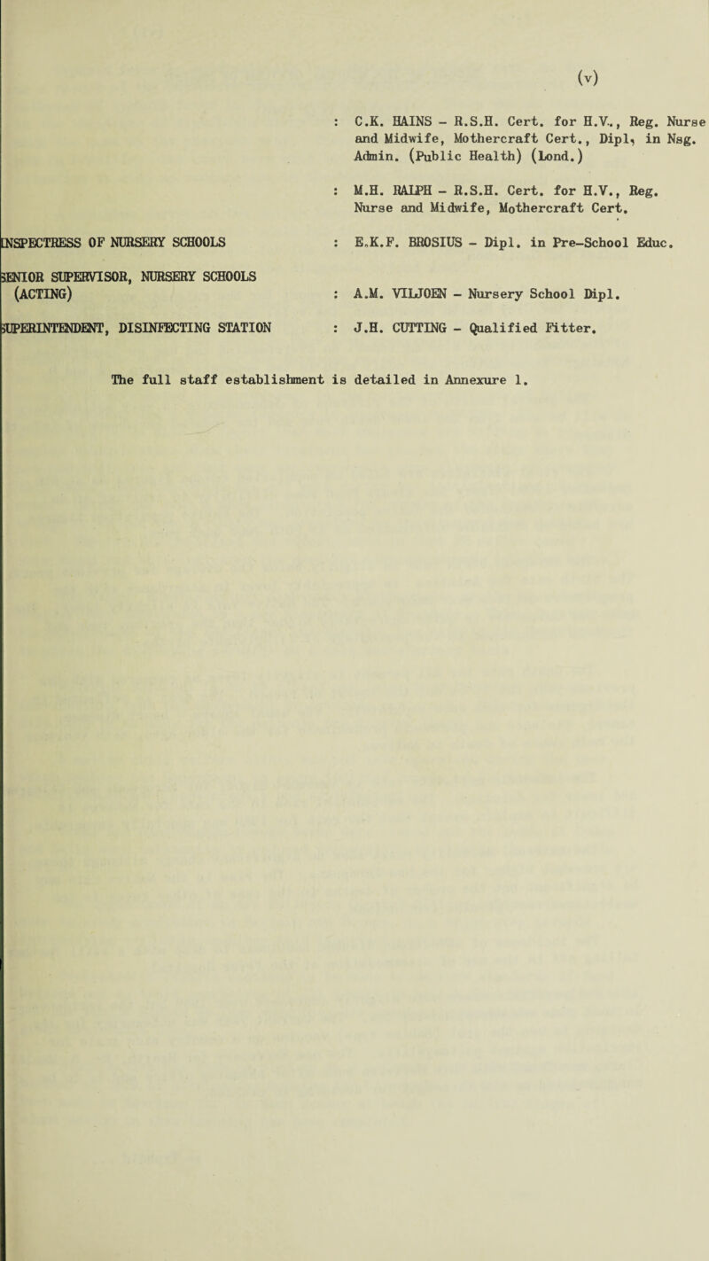 : C.K. MINS - fi.S.H. Cert, for H.V., Beg. Nurse and Midwife, Mothercraft Cert., Dipl, in Nag. Admin. (Public Health) (Lend.) : M.H. RALPH - R.S.H. Cert, for H.V., Reg. Nurse and Midwife, Mothercraft Cert. [NSPECTHESS OF NURSERY SCHOOLS EoK.F. BROSIUS - Dipl, in Pre-School Educ SENIOR SUPERVISOR, NURSERY SCHOOLS (ACTING) A.M. VIUQEN - Nursery School Dipl SUPERINTENDENT, DISINFECTING STATION J.H. CUTTING - Qualified Fitter The full staff establishment is detailed in Annexure 1