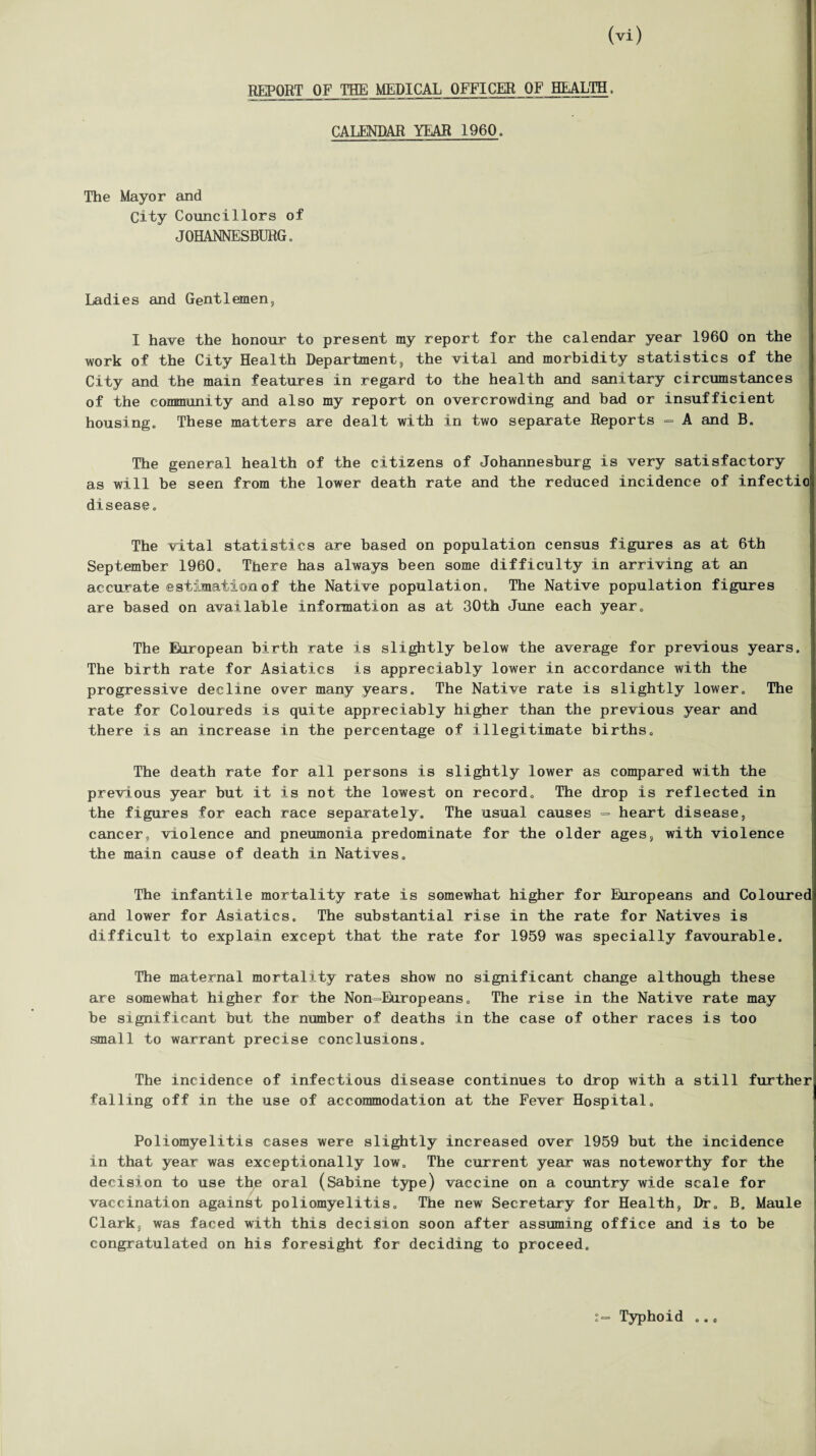 REPORT OF THE MEDICAL OFFICER OF HEALTH, CALENDAR YEAR 1960. The Mayor and City Councillors of JOHANNESBURG. Ladies and Gentlemen, I have the honour to present my report for the calendar year 1960 on the work of the City Health Department, the vital and morbidity statistics of the City and the main features in regard to the health and sanitary circumstances of the community and also my report on overcrowding and bad or insufficient housing. These matters are dealt with in two separate Reports - A and B. The general health of the citizens of Johannesburg is very satisfactory as will he seen from the lower death rate and the reduced incidence of infectio disease, The vital statistics are based on population census figures as at 6th September I960, There has always been some difficulty in arriving at an accurate estimation of the Native population. The Native population figures are based on available information as at 30th June each year. The European birth rate is slightly below the average for previous years. The birth rate for Asiatics is appreciably lower in accordance with the progressive decline over many years. The Native rate is slightly lower. The rate for Coloureds is quite appreciably higher than the previous year and there is an increase in the percentage of illegitimate births. The death rate for all persons is slightly lower as compared with the previous year hut it is not the lowest on record. The drop is reflected in the figures for each race separately. The usual causes = heart disease, cancer, violence and pneumonia predominate for the older ages, with violence the main cause of death in Natives. The infantile mortality rate is somewhat higher for Europeans and Colourec and lower for Asiatics. The substantial rise in the rate for Natives is difficult to explain except that the rate for 1959 was specially favourable. The maternal mortality rates show no significant change although these are somewhat higher for the Non-Europeans. The rise in the Native rate may be significant but the number of deaths in the case of other races is too small to warrant precise conclusions. The incidence of infectious disease continues to drop with a still further falling off in the use of accommodation at the Fever Hospital. Poliomyelitis cases were slightly increased over 1959 but the incidence in that year was exceptionally low. The current year was noteworthy for the decision to use the oral (Sabine type) vaccine on a country wide scale for vaccination against poliomyelitis. The new Secretary for Health, Dr. B. Maule Clark, was faced with this decision soon after assuming office and is to be congratulated on his foresight for deciding to proceed. Typhoid
