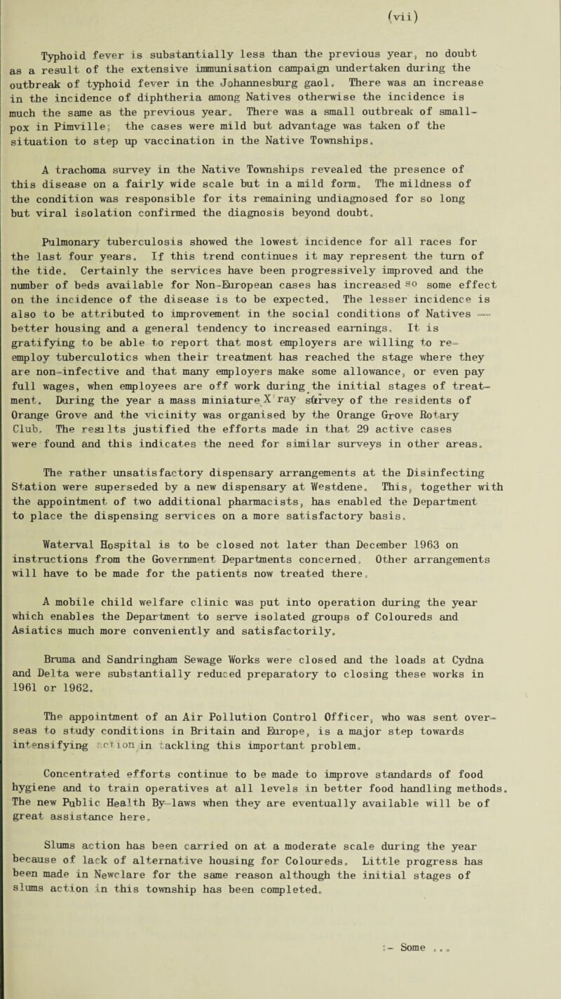 Typhoid fever is substantially less than the previous year, no doubt as a result of the extensive immunisation campaign undertaken during the outbreak of typhoid fever in the Johannesburg gaol. There was an increase in the incidence of diphtheria among Natives otherwise the incidence is much the same as the previous year. There was a small outbreak of small¬ pox in Pimville; the cases were mild but advantage was taken of the situation to step up vaccination in the Native Townships. A trachoma survey in the Native Townships revealed the presence of this disease on a fairly wide scale but in a mild form. The mildness of the condition was responsible for its remaining undiagnosed for so long but viral isolation confirmed the diagnosis beyond doubt. Pulmonary tuberculosis showed the lowest incidence for all races for the last four years. If this trend continues it may represent the turn of the tide. Certainly the services have been progressively improved and the number of beds available for Non-European cases has increased so some effect on the incidence of the disease is to be expected. The lesser incidence is also to be attributed to improvement in the social conditions of Natives —= better housing and a general tendency to increased earnings. It is gratifying to be able to report that most employers are willing to re¬ employ tuberculoties when their treatment has reached the stage where they are non-infective and that many employers make some allowance, or even pay full wages, when employees are off work during the initial stages of treat¬ ment. During the year a mass miniature X ray sttrvey of the residents of Orange Grove and the vicinity was organised by the Orange Grove Rotary Club, The results justified the efforts made in that 29 active cases were found and this indicates the need for similar surveys in other areas. The rather unsatisfactory dispensary arrangements at the Disinfecting Station were superseded by a new dispensary at Westdene. This, together with the appointment of two additional pharmacists, has enabled the Department to place the dispensing services on a more satisfactory basis. Waterval Hospital is to be closed not later than December 1963 on instructions from the Government Departments concerned. Other arrangements will have to be made for the patients now treated there, A mobile child welfare clinic was put into operation during the year which enables the Department to serve isolated groups of Coloureds and Asiatics much more conveniently and satisfactorily. Bruma and Sandringham Sewage Works were closed and the loads at Cydna and Delta were substantially reduced preparatory to closing these works in 1961 or 1962. The appointment of an Air Pollution Control Officer, who was sent over¬ seas to study conditions in Britain and Europe, is a major step towards intensifying action in tackling this important problem. Concentrated efforts continue to be made to improve standards of food hygiene and to train operatives at all levels in better food handling methods. The new Public Health By-laws when they are eventually available will be of great assistance here. Slums action has been carried on at a moderate scale during the year because of lack of alternative housing for Coloureds. Little progress has been made in Newclare for the same reason although the initial stages of slums action in this township has been completed. Some