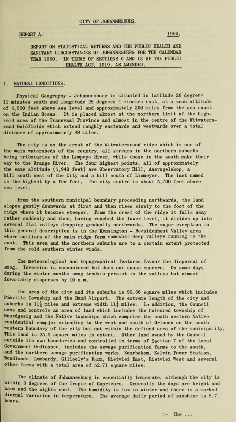 CITY OF JOHANNESBURG. REPORT A. I960, REPORT ON STATISTICAL RETURNS AND THE PUBLIC HEALTH AND SANITARY CIRCUMSTANCES OF JOHANNESBURG FOR THE CALENDAR YEAR 1960, IN TERMS OF SECTIONS 6 AND 13 OF THE PUBLIC HEALTH ACT, 1919, AS AMENDED. I NATURAL CONDITIONS. Physical Geography - Johannesburg is situated in latitude 26 degrees II minutes south and longitude 28 degrees 4 minutes east, at a mean altitude of 5,850 feet above sea level and approximately 300 miles from the sea coast on the Ipdian Ocean, It is placed almost at the northern limit of the high- veld area of the Transvaal Province and almost in the centre of the Witwaters- rand Goldfields which extend roughly eastwards and westwards over a total distance of approximately 88 miles. The city is on the crest of the Witwatersrand ridge which is one of the main watersheds of the country, all streams in the northern suburbs being tributaries of the Limpopo River, while those in the south make their way to the Orange River, The four highest points, all of approximately the same altitude (5,940 feet) are Observatory Hill, Aasvogelskop, a hill south west of the City and a hill south of Linmeyer. The last named is the highest by a few feet. The city centre is about 5,700 feet above sea level. From the southern municipal boundary proceeding northwards, the land slopes gently downwards at first and then rises slowly to the foot of the ridge where it becomes steeper. From the crest of the ridge it falls away rather suddenly and then, having reached the lower level, it divides up into several flat valleys dropping gradually northwards. The major exception to this general description is in the Kensington - Bezuidenhout Valley area where outliers of the main ridge fora somewhat deep valleys running Io the east. This area and the northern suburbs are to a certain extent protected from the cold southern winter winds. The meteorological and topographical features favour the dispersal of smog. Inversion is encountered but does not cause concern. On some days during the winter months smog tendsto persist in the valleys but almost invariably disperses by 10 a.m. The area of the city and its suburbs is 93.66 square miles which includes Pimville Township and the Rand Airport. The extreme length of the city and suburbs is 11^ miles and extreme width 11-j miles. In addition, the Council owns and controls an area of land which includes the Coloured township of Noordgesig and the Native townships which comprise the south western Native residential complex extending to the west and south of Orlando on the south western boundary of the city but not within the defined area of the municipality. This land is 25„5 square miles in extent. Other land owned by the Council outside its own boundaries and controlled in terms of Section 7 of the Local Government Ordinance, includes the sewage purification farms to the south, and the northern sewage purification works, Zuurbekom, Kelvin Power Station, Woodlands, Lombardy, Gillooly’s Farm, Rietvlei East, Rietvlei West and several other farms with a total area of 52.71 square miles. The climate of Johannesburg is essentially temperate, although the city is within 3 degrees of the Tropic of Capricorn. Generally the days are bright and warm and the nights cool. The humidity is low in winter and there is a marked diurnal variation in temperature. The average daily period of sunshine is 8.7 hours.