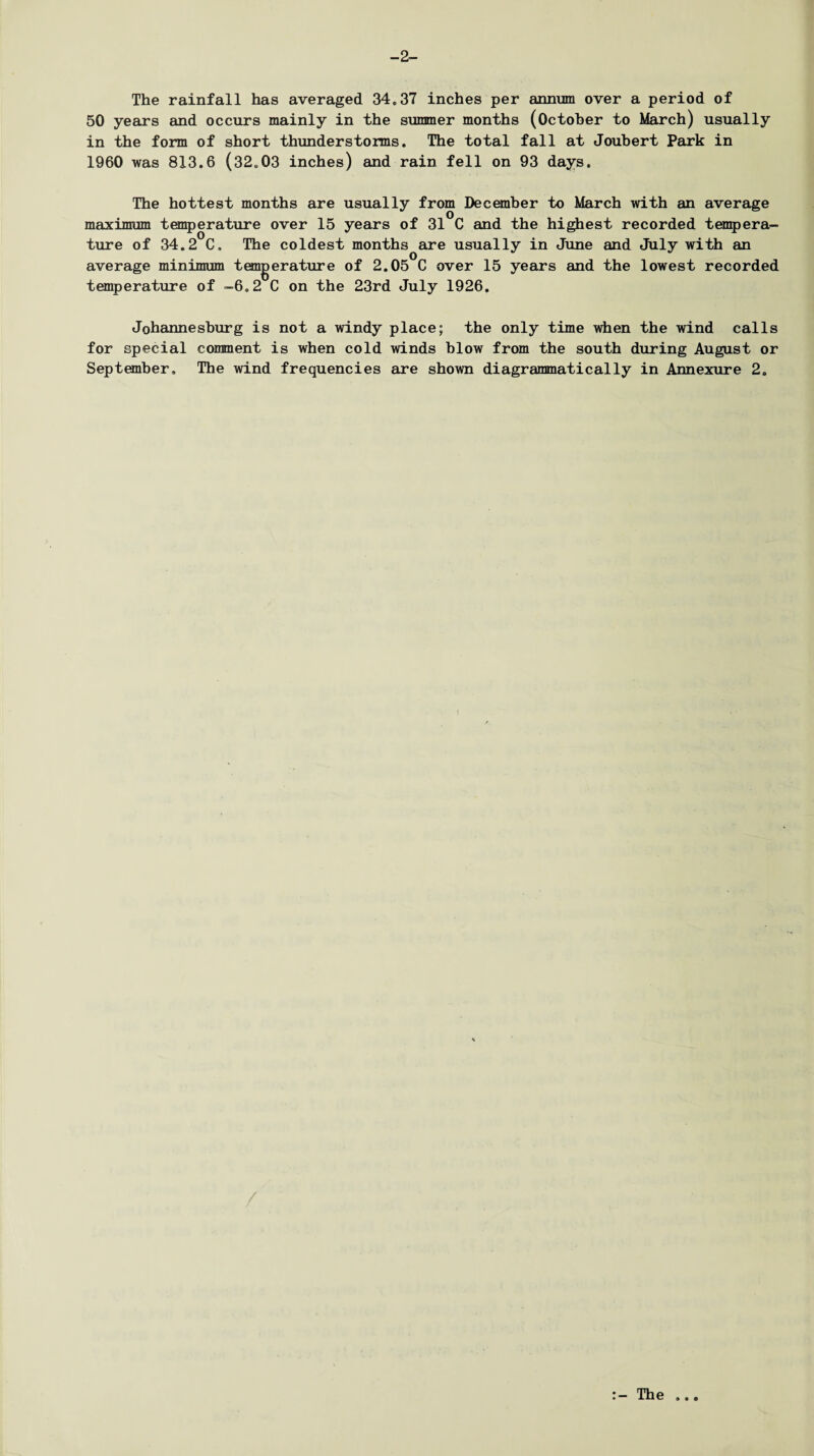 -2- The rainfall has averaged 34.37 inches per annum over a period of 50 years and occurs mainly in the summer months (October to March) usually in the form of short thunderstorms. The total fall at Joubert Park in 1960 was 813.6 (32.03 inches) and rain fell on 93 days. The hottest months are usually from December to March with an average maximum temperature over 15 years of 31 C and the highest recorded tempera¬ ture of 34.2 C. The coldest months are usually in June and July with an average minimum temperature of 2.05 C over 15 years and the lowest recorded temperature of -6.2 C on the 23rd July 1926. Johannesburg is not a windy place; the only time when the wind calls for special comment is when cold winds blow from the south during August or September. The wind frequencies are shown diagrammatically in Annexure 2.