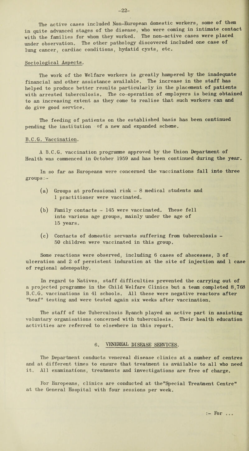 -22- The active cases included Non-European domestic workers, some of them in quite advanced stages of the disease, who were coming in intimate contact with the families for whom they worked. The non-active cases were placed under observation. The other pathology discovered included one case of lung cancer, cardiac conditions, hydatid cysts, etc. Sociological Aspects, The work of the Welfare workers is greatly hampered by the inadequate financial and other assistance available. The increase in the staff has helped to produce better results particularly in the placement of patients with arrested tuberculosis. The co-operation of employers is being obtained to an increasing extent as they come to realise that such workers can and do give good service. The feeding of patients on the established basis has been continued pending the institution of a new and expanded scheme, B,C,G„ Yaccrnation, A B,C„G, vaccination programme approved by the Union Department of Health was conmenced in October 1959 and has been continued during the year. In so far as Europeans were concerned the vaccinations fall into three groups (a) Groups at professional risk ~ 8 medical students and 1 practitioner were vaccinated, (b) Family contacts - 145 were vaccinated. These fell into various age groups, mainly under the age of 15 years, (c) Contacts of domestic servants suffering from tuberculosis - 50 children were vaccinated in this group. Some reactions were observed, including 6 cases of abscesses, 3 of ulceration and 2 of persistent induration at the site of injection and 1 case of regional adenopathy. In regard to Natives, staff difficulties prevented the carrying out of a projected programme in the Child Welfare Clinics but a team completed 8S768 B.G.G. vaccinations in 41 schools. All these were negative reactors after heat” testing and were tested again six weeks after vaccination. The staff of the Tuberculosis Branch played an active part in assisting voluntary organisations concerned with tuberculosis. Their health education activities are referred to elsewhere in this report. 6. VENEREAL DISEASE SERVICES. The Department conducts venereal disease clinics at a number of centres and at different times to ensure that treatment is available to all who need it. All examinations, treatments and investigations are free of charge. For Europeans, clinics are conducted at theSpecial Treatment Centre at the General Hospital with four sessions per week. For c e «