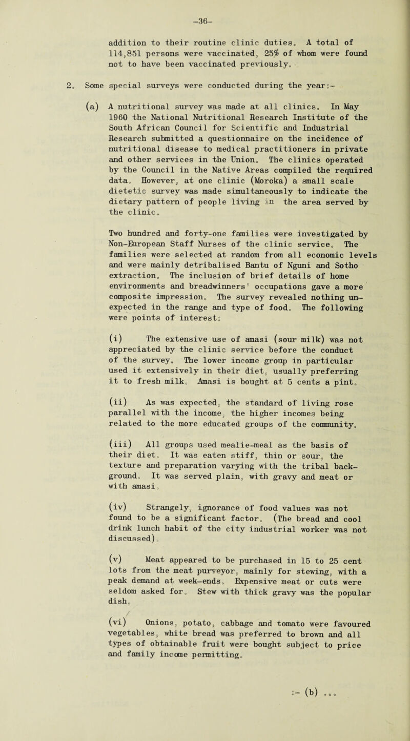 -36- addition to their routine clinic duties„ A total of 114s851 persons were vaccinated;, 25# of whom were found not to have been vaccinated previously,, 2„ Some special surveys were conducted during the year°- (a) A nutritional survey was made at all clinics. In May 1960 the National Nutritional Research Institute of the South African Council for Scientific and Industrial Research submitted a questionnaire on the incidence of nutritional disease to medical practitioners in private and other services in the Union, The clinics operated by the Council in the Native Areas compiled the required data. However,, at one clinic (Moroka) a small scale dietetic survey was made simultaneously to indicate the dietary pattern of people living in the area served by the clinic. Two hundred and forty-one families were investigated by Non-European Staff Nurses of the clinic service,. The families were selected at random from all economic levels and were mainly detribalised Bantu of Nguni and Sotho extraction. The inclusion of brief details of home environments and breadwinners0 occupations gave a more composite impression. The survey revealed nothing un¬ expected in the range and type of food. The following were points of interests (i) The extensive use of amasi (sour milk) was not appreciated by the clinic service before the conduct of the survey9 The lower income group in particular used it extensively in their diet, usually preferring it to fresh milk, Amasi is bought at 5 cents a pint, (ii) As was expected, the standard of living rose parallel with the income5 the higher incomes being related to the more educated groups of the community, (iii) All groups used mealie-meal as the basis of their diet. It was eaten stiff, thin or sour. the texture and preparation varying with the tribal back¬ ground, It was served plain, with gravy and meat or with amasi0 (iv) Strangely, ignorance of food values was not found to be a significant factor. (The bread and cool drink lunch habit of the city industrial worker was not discussed) (v) Meat appeared to be purchased in 15 to 25 cent lots from the meat purveyor? mainly for stewing, with a peak demand at week-ends. Expensive meat or cuts were seldom asked for. Stew with thick gravy was the popular dish. (vi) Onions, potato, cabbage and tomato were favoured vegetabless white bread was preferred to brown and all types of obtainable fruit were bought subject to price and family income pemitting. (b)