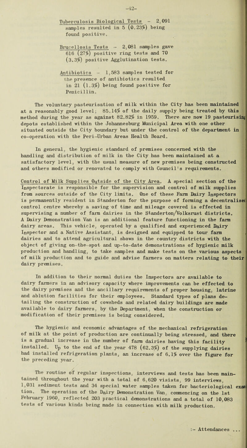 -42- Tuberculosis Biological Tests - 2,091 samples resulted in 5 (0.23$) being found positiveo Brucellosis Tests - 2,081 samples gave nirr-nnai- rrm n pwi-mium: 616 (21%) positive ring tests and 70 (3.3$) positive Agglutination tests. Antibiotics - 1,583 samples tested for the presence of antibiotics resulted in 21 (l.3$) being found positive for Penicillin, The voluntary pasteurisation of milk within the City has been maintained at a reasonably good level; 85,14$ of the daily supply being treated by this method during the year as against 82.82$ in 1959. There are now 19 pasteurising depots established within the Johannesburg Municipal Area with one other situated outside the City boundary but under the control of the department in co-operation with the Peri-Urban Areas Health Board. In general3 the hygienic standard of premises concerned with the handling and distribution of milk in the City has been maintained at a satisfactory level, with the usual measure of new premises being constructed and others modified or renovated to comply with Council”s requirements. Control of Milk Supplies Outside of the City Area. A special section of the Inspectorate is responsible for the supervision and control of milk supplies from sources outside of the City limits. One of these Farm Dairy Inspectors is permanently resident in Standerton for the purpose of forming a decentralisec control centre whereby a saving of time and mileage covered is effected in supervising a number of farm dairies in the Standerton/Volksrust districts. A Dairy Demonstration Van is an additional feature functioning in the farm dairy areas. This vehicle, operated by a qualified and experienced Dairy Inspector and a Native Assistant, is designed and equipped to tour farm dairies and to attend agricultural shows in the country districts with the object of giving on-the-spot and up-to-date demonstrations of hygienic milk production and handling, to take samples and make tests on the various aspects of milk production and to guide and advise farmers on matters relating to their dairy premises. In addition to their normal duties the Inspectors are available to dairy farmers in an advisory capacity where improvements can be effected to the dairy premises and the ancillary requirements of proper housing, latrine and ablution facilities for their employees. Standard types of plans de¬ tailing the construction of cowsheds and related dairy buildings are made available to dairy farmers, by the Department, when the construction or modification of their premises is being considered. The hygienic and economic advantages of the mechanical refrigeration of milk at the point of production are continually being stressed, and there is a gradual increase in the number of farm dairies having this facility installed. Up to the end of the year 478 (62.3$) of the supplying dairies had installed refrigeration plants, an increase of 6.1$ over the figure for the preceding year. The routine of regular inspections, interviews and tests has been main¬ tained throughout the year with a total of 6,620 visists, 99 interviews, 1,031 sediment tests and 34 special water samples taken for bacteriological exan tion. The operation of the Dairy Demonstration Van, commencing on the 1st February 1960, reflected 203 practical demonstrations and a total of 10,083 tests of various kinds being made in connection with milk production. s- Attendances 9 U •>