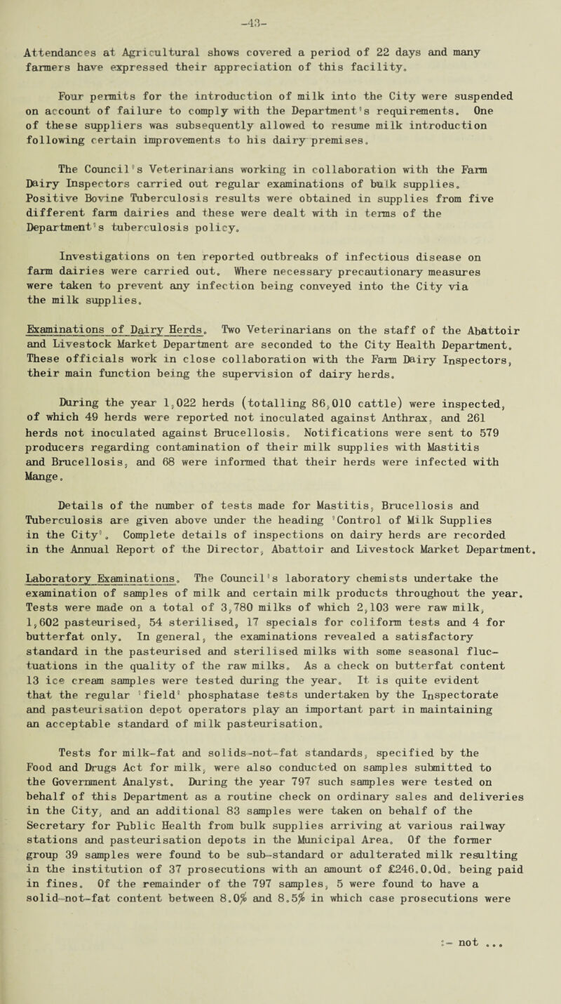 -43- Attendances at Agricultural shows covered a period of 22 days and many fanners have expressed their appreciation of this facility. Four pemits for the introduction of milk into the City were suspended on account of failure to comply with the Department's requirements. One of these suppliers was subsequently allowed to resume milk introduction following certain improvements to his dairy premises. The Council's Veterinarians working in collaboration with the Farm Dairy Inspectors carried out regular examinations of bulk supplies. Positive Bovine Tuberculosis results were obtained in supplies from five different farm dairies and these were dealt with in terns of the Department's tuberculosis policy. Investigations on ten reported outbreaks of infectious disease on farm dairies were carried out. Where necessary precautionary measures were taken to prevent any infection being conveyed into the City via the milk supplies. Examinations of Dairy Herds, Two Veterinarians on the staff of the Abattoir and Livestock Market Department are seconded to the City Health Department, These officials work in close collaboration with the Farm Dairy Inspectors, their main function being the supervision of dairy herds. During the year 1,022 herds (totalling 86,010 cattle) were inspected, of which 49 herds were reported not inoculated against Anthrax, and 261 herds not inoculated against Brucellosis, Notifications were sent to 579 producers regarding contamination of their milk supplies with Mastitis and Brucellosis, and 68 were informed that their herds were infected with Mange, Details of the number of tests made for Mastitis, Brucellosis and Tuberculosis are given above under the heading “Control of Milk Supplies in the City9, Complete details of inspections on dairy herds are recorded in the Annual Report of the Director, Abattoir and Livestock Market Department. Laboratory Examinations, The Council's laboratory chemists undertake the examination of samples of milk and certain milk products throughout the year. Tests were made on a total of 3,780 milks of which 2,103 were raw milk, 1,602 pasteurised, 54 sterilised, 17 specials for coliform tests and 4 for butterfat only. In general, the examinations revealed a satisfactory standard in the pasteurised and sterilised milks with some seasonal fluc¬ tuations in the quality of the raw milks. As a check on butterfat content 13 ice cream samples were tested during the year. It is quite evident that the regular 'field phosphatase tests undertaken by the Inspectorate and pasteurisation depot operators play an important part in maintaining an acceptable standard of milk pasteurisation. Tests for milk-fat and so'lids-not—fat standards, specified by the Food and Drugs Act for milk, were also conducted on samples submitted to the Government Analyst. During the year 797 such samples were tested on behalf of this Department as a routine check on ordinary sales and deliveries in the City, and an additional 83 samples were taken on behalf of the Secretary for Public Health from bulk supplies arriving at various railway stations and pasteurisation depots in the Municipal Area, Of the former group 39 samples were found to be sub-standard or adulterated milk resulting in the institution of 37 prosecutions with an amount of £246„0,0d, being paid in fines. Of the remainder of the 797 samples, 5 were found to have a solid-not-fat content between 8.0$ and 8.5^ in which case prosecutions were t- not