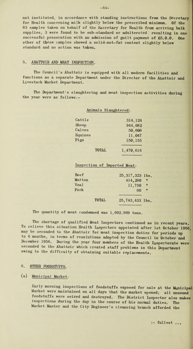 -44- no t instituted* in accordance with standing instructions from the Secretary for Health concerning milk slightly below the prescribed minimum. Of the 83 samples taken on behalf of the Secretary for Health from arriving hulk supplies* 3 were found to be sub-standard or adulterated resulting in one successful prosecution with an admission of guilt payment of £5,0,0. One other of these samples showed a solid-not-fat content slightly below standard and no action was taken. 5. ABATTOIR AND MEAT INSPECTION, The Council's Abattoir is equipped with all modern facilities and functions as a separate Department under the Director of the Abattoir and Livestock Market Department. The Department’s slaughtering and meat inspection activities during the year were as followss- Animal s Slaughteredt Cattle 314,124 Sheep 944,682 Calves 50,608 Equines 11,047 Pigs 150,155 TOTAL 1,470,616 Inspection of Imported Meats Beef 25,317,323 lbs. Mutton 414,280 »» Veal 11,750 it Pork 80 •i TOTAL 25*743,433 lbs. The quantity of meat condemned was 1,692.969 tons. The shortage of qualified Meat Inspectors continued as in recent years. To relieve this situation Health Inspectors appointed after 1st October 1956, may be seconded to the Abattoir for meat inspection duties for periods up to 6 months, in terms of resolutions adopted by the Council in October and December 1956, During the year four members of the Health Inspectorate were seconded to the Abattoir which created staff problems in this Department owing to the difficulty of obtaining suitable replacements. 6, OTHER FOODSTUFFS. (a) Municipal Market; Early morning inspections of foodstuffs exposed for sale at the Municipal Market were maintained on all days that the market opened; all unsound foodstuffs were seized and destroyed. The District Inspector also makes inspections during the day in the course of his normal duties. The Market Master and the City Engineer’s cleansing branch afforded the fullest