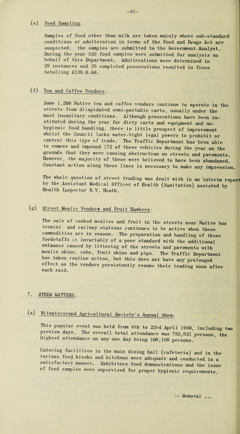 -46- ( e ) Food Stapling;; Samples of food other than milk are taken mainly where sub-standard conditions or adulteration in terms of the Food and Drugs Act are suspected; the samples are submitted to the Government Analyst. During the year 529 food samples were submitted for analysis on behalf of this Department. Adulterations were determined in 29 instances and 25 completed prosecutions resulted in fines totalling £139.0,0d. (f) Tea and Coffee Vendors° Some 1,200 Native tea and coffee vendors continue to operate in the streets from dilapidated semi-portable carts, usually under the most insanitary conditions. Although prosecutions have been in¬ stituted during the year for dirty carts and equipment and un¬ hygienic food handling, there is little prospect of improvement whilst the Council lacks water-tight legal powers to prohibit or control this type of trade. The Traffic Department has been able to remove and impound 172 of these vehicles during the year on the grounds that they were causing obstruction on streets and pavements. However, the majority of these were believed to have been abandoned. Constant action along these lines is necessary to make any impression. The whole question of street trading was dealt with in an interim repori by the Assistant Medical Officer of Health (Sanitation) assisted by Health Inspector N.V. Heath. (g) Street Meal re Vendors and Fruit Hawkers; The sale of cooked mealies and fruit in the streets near Native bus termini and railway stations continues to be active when these commodities are in season. The preparation and handling of these foodstuffs is invariably of a poor standard with the additional nuisance caused by littering of the streets and pavements with mealie skins, cobs, fruit skins and pips. The Traffic Department has taken routine action, but this does not have any prolonged effect as the vendors persistently resume their trading soon after each raid. 7. OTHER MATTERS, (a) Witwatersrand Agricultural Society”s Annual Show This popular event was held from 4th to 23rd April 1960, including two preview days. The overall total attendance was 755,821 persons, the highest attendance on any one day being 108,169 persons. Catering facilities in the main dining hall (cafeteria) and in the various food kiosks and kitchens were adequate and conducted in a satisfactory manner. Exhibitors food demonstrations and the issue of food samples were supervised for proper hygienic requirements. Removal
