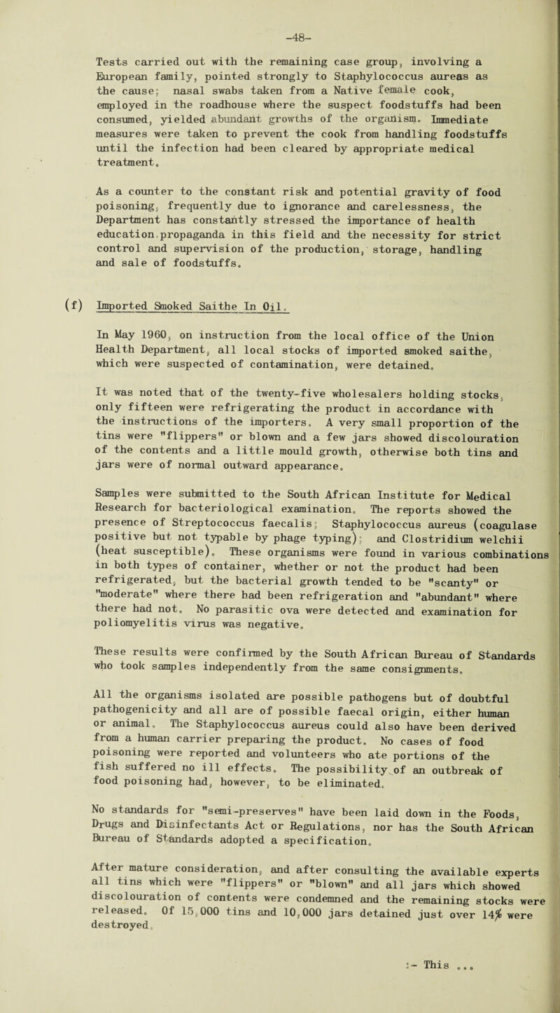 -48- Tests carried out with the remaining case group, involving a European family, pointed strongly to Staphylococcus aureas as the cause; nasal swabs taken from a Native female cook, employed in the roadhouse where the suspect foodstuffs had been consumed, yielded abmidailt growths of the organism* Immediate measures were taken to prevent the cook from handling foodstuffs until the infection had been cleared by appropriate medical treatment. As a counter to the constant risk and potential gravity of food poisoning, frequently due to ignorance and carelessness, the Department has constantly stressed the importance of health education propaganda in this field and the necessity for strict control and supervision of the production, storage, handling and sale of foodstuffs. (f) Imported Smoked Saithe In Oil, In May 1960, on instruction from the local office of the Union Health Department, all local stocks of imported smoked saithe, which were suspected of contamination, were detained* It was noted that of the twenty-five wholesalers holding stocks, only fifteen were refrigerating the product in accordance with the instructions of the importers* A very small proportion of the tins were ’’flippers” or blown and a few jars showed discolouration of the contents and a little mould growth, otherwise both tins and jars were of normal outward appearance. Samples were submitted to the South African Institute for Medical Research for bacteriological examination* The reports showed the presence of Streptococcus faecalis; Staphylococcus aureus (coagulase positive but not typable by phage typing); and Clostridium welchii (heat susceptible)* These organisms were found in various combinations in both types of container, whether or not the product had been refrigerated, but the bacterial growth tended to be ’’scanty” or ’’moderate” where there had been refrigeration and abundant” where there had not. No parasitic ova were detected and examination for poliomyelitis virus was negative* These results were confirmed by the South African Bureau of Standards who took samples independently from the same consignments* All the organisms isolated are possible pathogens but of doubtful pathogenicity and all are of possible faecal origin, either human or animal * The Staphylococcus aureus could also have been derived from a human carrier preparing the product. No cases of food poisoning were reported and volunteers who ate portions of the fish suffered no ill effects* The possibility of an outbreak of food poisoning had, however, to be eliminated* No standards for semi-preserves” have been laid down in the Foods, Drugs and Disinfectants Act or Regulations, nor has the South African Bureau of Standards adopted a specification* After mature consideration, and after consulting the available experts all tins which were ’’flippers” or blown” and all jars which showed discolouration of contents were condemned and the remaining stocks were released. Of 15,000 tins and 10,000 jars detained just over 14^ were destroyed* *~ This