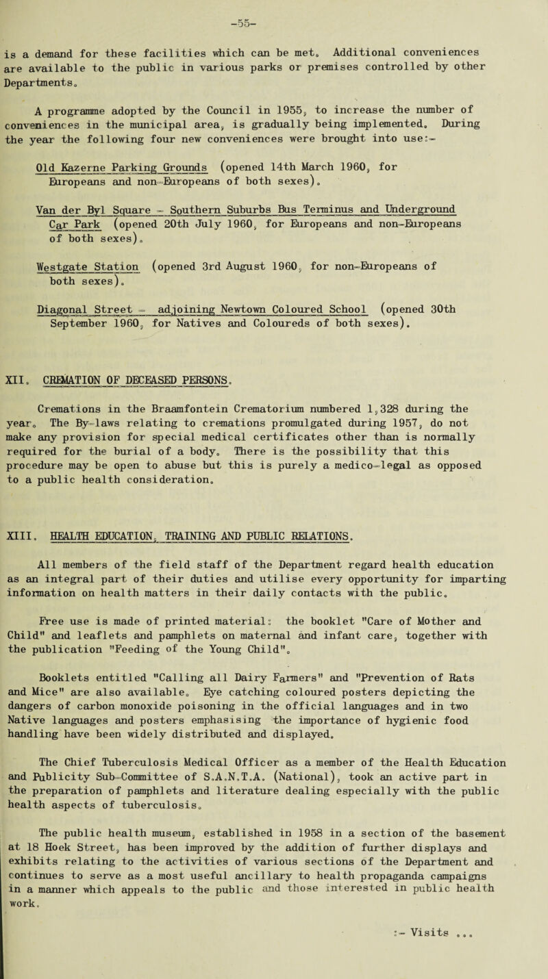 -55- is a demand for these facilities which can be met. Additional conveniences are available to the public in various parks or premises controlled by other Departments. A programme adopted by the Council in 1955, to increase the number of conveniences in the municipal area, is gradually being implemented. During the year the following four new conveniences were brought into use:- Old Kazerne Parking Grounds (opened 14th March I960, for Europeans and non-Europeans of both sexes). Van der Byl Square - Southern Suburbs Bus Terminus and Underground Car Park (opened 20th July 1960, for Europeans and non-Europeans of both sexes). Westgate Station (opened 3rd August 1960, for non-Europeans of both sexes). Diagonal Street ■=■ adjoining Newt-own Coloured School (opened 30th September 19603 for Natives and Coloureds of both sexes). XII. CREMATION OF DECEASED PERSONS. Cremations in the Braamfontein Crematorium numbered 1,328 during the year. The By-laws relating to cremations promulgated during 1957, do not make any provision for special medical certificates other than is normally required for the burial of a body. There is the possibility that this procedure may be open to abuse but this is purely a medico=legal as opposed to a public health consideration. XIII. HEALTH EDUCATION, TRAINING AND PUBLIC RELATIONS. All members of the field staff of the Department regard health education as an integral part of their duties and utilise every opportunity for imparting information on health matters in their daily contacts with the public. Free use is made of printed materials the booklet Care of Mother and Child and leaflets and pamphlets on maternal and infant care, together with the publication Feeding of the Young Child. Booklets entitled Calling all Dairy Farmers and Prevention of Rats and Mice are also available. Eye catching coloured posters depicting the dangers of carbon monoxide poisoning in the official languages and in two Native languages and posters emphasising the importance of hygienic food handling have been widely distributed and displayed. The Chief Tuberculosis Medical Officer as a member of the Health Education and Publicity Sub-Committee of S.A.N.T.A. (National), took an active part in the preparation of pamphlets and literature dealing especially with the public health aspects of tuberculosis. The public health museum, established in 1958 in a section of the basement at 18 Hoek Street, has been improved by the addition of further displays and exhibits relating to the activities of various sections of the Department and continues to serve as a most useful ancillary to health propaganda campaigns in a manner which appeals to the public and those interested in public health work. Visits