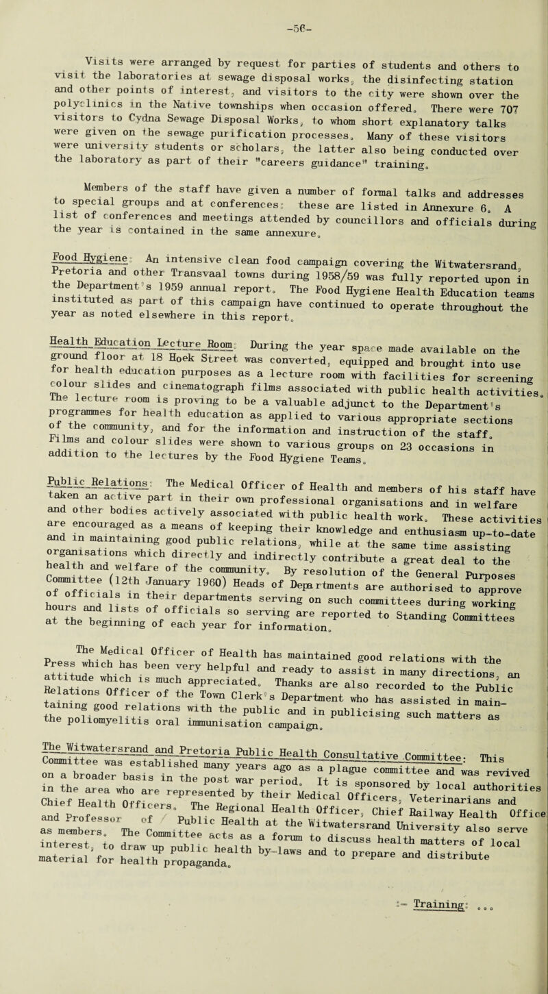 -56 Visits were arranged by request for parties of students and others to visit the laboratories at sewage disposal works, the disinfecting station and other points of interest, and visitors to the city were shown over the polyclinics in the Native townships when occasion offered,. There were 707 visitors to Cydna Sewage Disposal Works, to whom short explanatory talks were given on »he sewage purification processes. Many of these visitors were university students or scholars, the latter also being conducted over the laboratory as part of their careers guidance training. Members of the staff have given a number of formal talks and addresses to special groups and at conferencess these are listed in Annexure 6 A list of conferences and meetings attended by councillors and officials during the year is contained in the same annexure. |ood Hygieng An intensive clean food campaign covering the Witwatersrand re on a and other Transvaal towns during 1958/59 was fully reported upon in the Department's 1959 annual report. The Food Hygiene Health Education teams instituted as part of this campaign have continued to operate throughout the year as noted elsewhere in this report, jealtS_|gucatign ^ecture Boom- During the year space made available on the forT* rr 8 Hoek Street was comrerted, equipped and brought into use health educat ion purposes as a lecture room with facilities for screening colour slides and cinematograph films associated with public health activities The lecture room is proving to be a valuable adjunct to the Department's programmes for health education as applied to various appropriate sections of the community, ana for the information and instruction of the staff ilms and colour slides were shown to various groups on 23 occasions in addition to the lectures by the Food Hygiene Teams, &Mi£LM.aiions: The Medical Officer of Health and members of his staff have taken ^ active part in their own professional organisations and in welfare and other bodies actively associated with public health work. These activities re encouraged as a means of keeping their knowledge and enthusiasm up-to-date and in maintaining good public relations, while at the same time assisting organisations which directly and indirectly contribute a great deal to the health and we fare of the community. By resolution of the General Purposes ofT« e *rUary 1960) HeadS °f Defartaenls are authorised improve hourf^T L!s of^f •^tmentS SerViDg °n SUCh COm,lttees during working at theT* 1 of Officials so serving are reported to Standing Committees at the beginning of each year for information. The Medical Officer of Health has maintained good relations with the Press which has been very helpful and ready to assist in m^ny dir^Uons an a titude which is much appreciated. Thanks are also recorded to the Public Helations Officer of the Town Clerk's Department who has assisted in main tainmg good relations with the public a£d in publicistsu!hIT the poliomyelitis oral immunisation campaign. TheJVitwatersran^and Pretoria Public Health Consultative Cnmmittna. Committee was established many ye ar-i£-i2™ittee. This on a broader basis in the post war period Hi! c0““l^t®e “d was revived in the area who are represented by their Medical 0ff°c!!!!e V t ocal.authorlties interest io del ! I 33 8 forum to discuss health matters of local sr.r.csi*''bw™ - - ^ -««« Training: