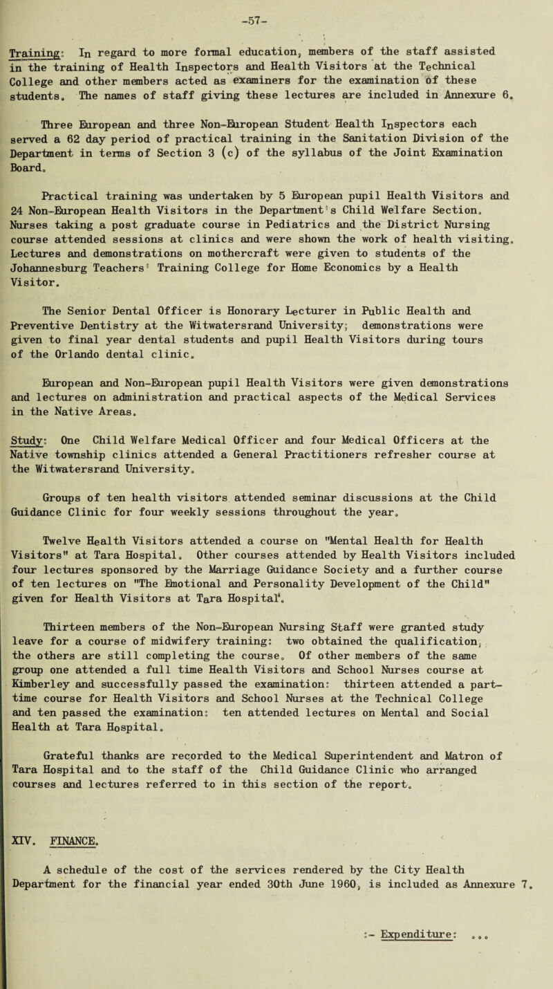 -57- Training: In regard to more formal education, members of the staff assisted in the training of Health Inspectors and Health Visitors at the Technical College and other members acted as examiners for the examination of these students. The names of staff giving these lectures are included in Annexure 6. Three European and three Non-European Student Health Inspectors each served a 62 day period of practical training in the Sanitation Division of the Department in terms of Section 3 (c) of the syllabus of the Joint Examination Board. Practical training was undertaken by 5 European pupil Health Visitors and 24 Non-European Health Visitors in the Department's Child Welfare Section. Nurses taking a post graduate course in Pediatrics and the District Nursing course attended sessions at clinics and were shown the work of health visiting. Lectures and demonstrations on mothercraft were given to students of the Johannesburg Teachers' Training College for Home Economics by a Health Visitor. The Senior Dental Officer is Honorary Lecturer in Public Health and Preventive Dentistry at the Witwatersrand University; demonstrations were given to final year dental students and pupil Health Visitors during tours of the Orlando dental clinic. European and Non-European pupil Health Visitors were given demonstrations and lectures on administration and practical aspects of the Medical Services in the Native Areas. Study; One Child Welfare Medical Officer and four Medical Officers at the Native township clinics attended a General Practitioners refresher course at the Witwatersrand University. Groups of ten health visitors attended seminar discussions at the Child Guidance Clinic for four weekly sessions throughout the year. Twelve Health Visitors attended a course on Mental Health for Health Visitors at Tara Hospital. Other courses attended by Health Visitors included four lectures sponsored by the Marriage Guidance Society and a further course of ten lectures on The Einotional and Personality Development of the Child given for Health Visitors at Tara Hospital4, Thirteen members of the Non-European Nursing Staff were granted study leave for a course of midwifery training: two obtained the qualification, the others are still completing the course. Of other members of the same group one attended a full time Health Visitors and School Nurses course at Kimberley and successfully passed the examination: thirteen attended a part- time course for Health Visitors and School Nurses at the Technical College and ten passed the examination: ten attended lectures on Mental and Social Health at Tara Hospital. Grateful thanks are recorded to the Medical Superintendent and Matron of Tara Hospital and to the staff of the Child Guidance Clinic who arranged courses and lectures referred to in this section of the report. XTV. FINANCE. A schedule of the cost of the services rendered by the City Health Department for the financial year ended 30th June 1960, is included as Annexure 7. Expenditure: 0 0 0