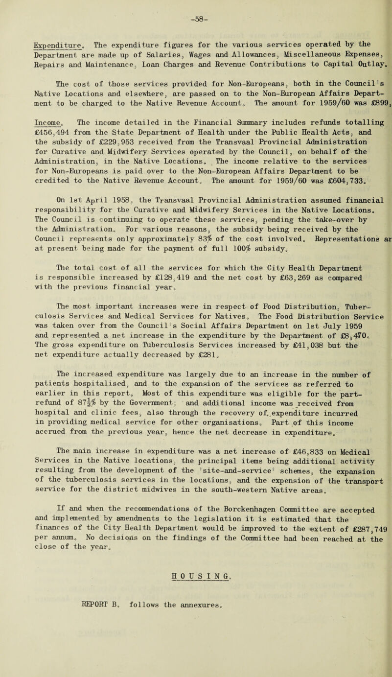 -58- Expend!ture. The expenditure figures for the various services operated by the Department are made up of Salaries, Wages and Allowances, Miscellaneous Expenses, Repairs and Maintenance, Loan Charges and Revenue Contributions to Capital Outlay* The cost of those services provided for Non-Europeans, both in the Council's Native Locations and elsewhere, are passed on to the Non-European Affairs Depart¬ ment to be charged to the Native Revenue Account0 The amount for 1959/60 was £899, Income* The income detailed in the Financial Summary includes refunds totalling £456,494 from the State Department of Health under the Public Health Acts, and the subsidy of £229,953 received from the Transvaal Provincial Administration for Curative and Midwifery Services operated by the Council, on behalf of the Administration, in the Native Locations., The income relative to the services for Non-Europeans is paid over to the Non-European Affairs Department to be credited to the Native Revenue Account0 The amount for 1959/60 was £604,733o On 1st April 1958, the Transvaal Provincial Administration assumed financial responsibility for the Curative and Midwifery Services in the Native Locations., The Council is continuing to operate these services, pending the take-over by the Admini strati on 0 For various reasons, the subsidy being received by the Council represents only approximately 83$ of the cost involved., Representations ar at present being made for the payment of full 100$ subsidy* The total cost of all the services for which the City Health Department is responsible increased by £128,419 and the net cost by £63,269 as compared with the previous financial year* The most important increases were in respect of Food Distribution, Tuber¬ culosis Services and Medical Services for Natives* The Food Distribution Service was taken over from the Council3 s Social Affairs Department on 1st July 1959 and represented a net increase in the expenditure by the Department of £8,470* The gross expenditure on Tuberculosis Services increased by £41,038 but the net expenditure actually decreased by £281* The increased expenditure was largely due to an increase in the number of patients hospitalised, and to the expansion of the services as referred to earlier in this report* Most of this expenditure was eligible for the part- refund of 87^$ by the Government; and additional income was received from hospital and clinic fees, also through the recovery of, expenditure incurred in providing medical service for other organisations* Part of this income accrued from the previous year, hence the net decrease in expenditure* The main increase in expenditure was a net increase of £46,833 on Medical Services in the Native locations, the principal items being additional activity resulting from the development of the site-and-service9 schemes, the expansion of the tuberculosis services in the locations, and the expension of the transport service for the district midwives in the south-western Native areas. If and when the recommendations of the Borckenhagen Committee are accepted and implemented by amendments to the legislation it is estimated that the finances of the City Health Department would be improved to the extent of £287,749 per annum* No decisions on the findings of the Committee had been reached at the close of the year* HOUSING. REPORT B. follows the annexures*