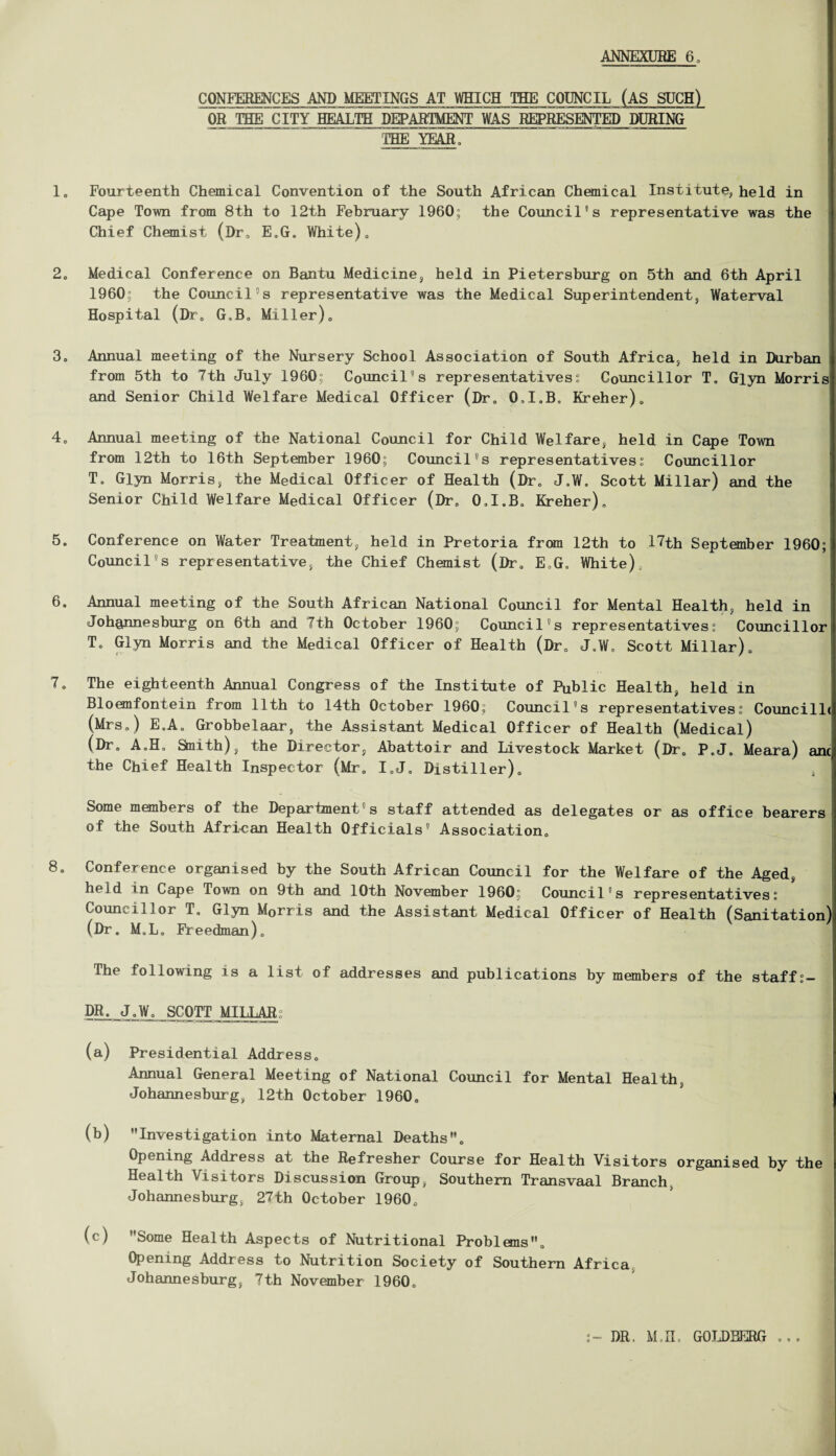 CONFERENCES AND MEETINGS AT WHICH THE COUNCIL (AS SUCH) OR THE CITY HEALTH DEPARTMENT WAS REPRESENTED DURING TBEJHEAR, 1, Fourteenth Chemical Convention of the South African Chemical Institute, held in Cape Town from 8th to 12th February 1960; the Council's representative was the Chief Chemist (Dr, E.G. White). 2, Medical Conference on Bantu Medicine, held in Pietersburg on 5th and 6th April 1960° the Council's representative was the Medical Superintendent, Waterval Hospital (Dr. G.B, Miller). 3, Annual meeting of the Nursery School Association of South Africa, held in Durban from 5th to 7th July 1960; Council's representatives; Councillor T. Glyn Morris and Senior Child Welfare Medical Officer (Dr, 0,I.B„ Kreher), 4, Annual meeting of the National Council for Child Welfare, held in Cape Town from 12th to 16th September 1960; Council's representatives; Councillor T, Glyn Morris, the Medical Officer of Health (Dr, J,W, Scott Millar) and the Senior Child Welfare Medical Officer (Dr, O.I.B. Kreher), 5, Conference on Water Treatment, held in Pretoria from 12th to 17th September 1960; Council's representative, the Chief Chemist (Dr, E,G. White), 6, Annual meeting of the South African National Council for Mental Health, held in Johannesburg on 6th and 7th October 1960; Council's representatives; Councillor T, Glyn Morris and the Medical Officer of Health (Dr, J.W, Scott Millar), 7, The eighteenth Annual Congress of the Institute of Public Health, held in Bloemfontein from 11th to 14th October 1960; Council's representatives; Councillc (Mrs,) E,A. Grobbelaar, the Assistant Medical Officer of Health (Medical) (Dr, A„H, Smith), the Director, Abattoir and Livestock Market (Dr, P.J, Meara) anc^ the Chief Health Inspector (Mr, I„J, Distiller), Some members of the Department s staff attended as delegates or as office bearers of the South African Health Officials' Association, 8, Conference organised by the South African Council for the Welfare of the Aged, held in Cape Town on 9th and 10th November 1960; Council's representatives; Councillor T, Glyn M0rris and the Assistant Medical Officer of Health (Sanitation) (Dr. M.L. Freedman). The following is a list of addresses and publications by members of the staff DR. J.W, SCOTT MILLAR; (a) Presidential Address, Annual General Meeting of National Council for Mental Health, Johannesburg, 12th October 1960, (b) Investigation into Maternal Deaths. Opening Address at the Refresher Course for Health Visitors organised by the i Health Visitors Discussion Group, Southern Transvaal Branch, Johannesburg, 27th October 1960, (c) Some Health Aspects of Nutritional Problems, Opening Address to Nutrition Society of Southern Africa Johannesburg, 7th November 1960. DR. M.H. GOLDBERG w * «■