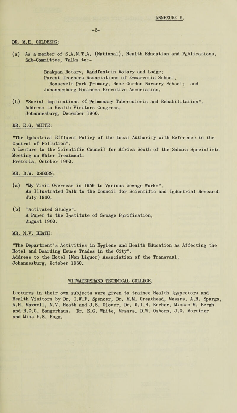 -2 DR, M.H» GOLDBERG: (a) As a member of S.A.N.T.A. (National), Health Education and Publications* Sub-Committee, Talks tos- Brakpan Rotary* Randfontein Rotary and Lodge; Parent Teachers Associations of Bnmarentia School* Roosevelt Park Primary, Rose Gordon Nursery School; and Johannesburg Business Executive Association, (b) Social Implications of Pulmonary Tuberculosis and Rehabilitation, Address to Health Visitors Congress, Johannesburg, December I960, DR, E„G. WHITE; The Industrial Effluent Policy of the Local Authority with Reference to the Control of Pollution, A Lecture to the Scientific Council for Africa South of the Sahara Specialists Meeting on Water Treatment, Pretoria, October 1960, MR, D,W. OSBORN; (a) My Visit Overseas in 1959 to Various Sewage Works, An Illustrated Talk to the Council for Scientific and Industrial Research July 1960, (b) Activated Sludge, A Paper to the Institute of Sewage Purification, August 1960, MR. N.V, HEATH; The Department’s Activities in Hygiene and Health Education as Affecting the Hotel and Boarding House Trades in the City, Address to the Hotel (Non Liquor) Association of the Transvaal, Johannesburg, October 1960, WITWATERSRAND TECHNICAL COLLEGE. Lectures in their own subjects were given to trainee Health Inspectors and Health Visitors by Dr. I.W.F. Spencer, Dr. M.M, Greathead, Messrs. A.H. Spargo, A.H, Maxwell, N.V. Heath and J.S, Glover, Dr, O.I.B. Kreher, Misses M. Bergh and RoC.C. Sangerhaus, Dr. E.G. White, Messrs. D,W, Osborn, J.G. Mortimer and Miss E.S. Hogg.