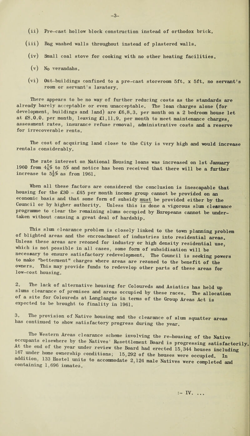 ~3 (ii) Pre-cast hollow block construction instead of orthodox brick, (iii) Bag washed walls throughout instead of plastered walls, (iv) Small coal stove for cooking with no other heating facilities, (v) No verandahs, (vi) Out—buildings confined to a pre-cast storeroom 5ft0 x 5ft0 no servant's room or servant's lavatory,, There appears to be no way of further reducing costs as the standards are already barely acceptable or even unacceptable,, The loan charges alone (for development, buildings and land) are £6,8,3, per month on a 2 bedroom house let at £8,0„0, per month, leaving £1,11,9, per month to meet maintenance charges, assessment rates, insurance refuse removal, administrative costs and a reserve for irrecoverable rentsD The cost of acquiring land close to the City is very high and would increase rentals considerably,, The rate interest on National Housing loans was increased on 1st January I960 from to 5% and notice has been received that there will be a further increase to as from 1961 „ When all these factors are considered the conclusion is inescapable that housing for the £30 - £45 per month income group cannot be provided on an economic basis and that some form of subsidy must be provided either by the Council or by higher authority„ Unless this is done a vigorous slum clearance programme to clear the remaining slums occupied by Europeans cannot be under¬ taken without causing a great deal of hardship. This slum clearance problem is closely linked to the town planning problem of blighted areas and the encroachment of industries into residential areas. Unless these areas are rezoned for industry or high density residential use* which is not possible in all cases, some form of subsidisation will be necessary to ensure satisfactory redevelopment. The Council is seeking powers to make betterment■ charges where areas are rezoned to the benefit of the owners. This may provide funds to redevelop other parts of these areas for low-cost housing. 2, The lack of alternative housing for Coloureds and Asiatics has held up slums clearance of premises and areas occupied by these races. The allocation of a site for Coloureds at Langlaagte in terms of the Group Areas Act is expected to be brought to finality in 1961, 3, The provision of Native housing and the clearance of slum squatter areas has continued to show satisfactory progress during the year. The Western Areas clearance scheme involving the re-housing of the Native occupants elsewhere by the Natives’ Resettlement Board is progressing satisfactoril At the end of the year under review the Board had erected 15,344 houses including 167 under home ownership conditions; 15,292 of the houses were occupied. In addition, 133 Hostel units to accommodate 2,124 male Natives were completed and containing 1,696 inmates. IV, 0*0