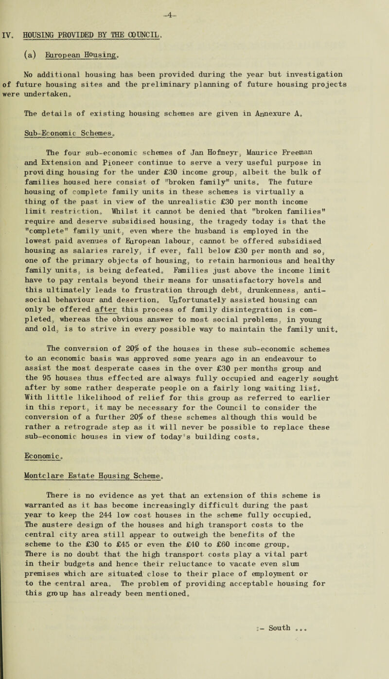 (a) European Housing. No additional housing has been provided during the year but investigation of future housing sites and the preliminary planning of future housing projects were undertaken,, The details of existing housing schemes are given in Annexure A„ Sub-Ec oncgn ic Schemes 0 The four sub-economic schemes of Jan Hofmeyr, Maurice Freeman and Extension and Pioneer continue to serve a very useful purpose in providing housing for the under £30 income group, albeit the bulk of families housed here consist of broken family’9 units0 The future housing of complete family units in these schemes is virtually a thing of the past in view of the unrealistic £30 per month income limit restriction,. Whilst it cannot be denied that broken families99 require and deserve subsidised housing, the tragedy today is that the complete family unit, even where the husband is employed in the lowest paid avenues of European labour, cannot be offered subsidised housing as salaries rarely, if ever, fall below £30 per month and so, one of the primary objects of housing, to retain harmonious and healthy family units, is being defeated,. Families just above the income limit have to pay rentaLs beyond their means for unsatisfactory hovels and this ultimately leads to frustration through debt, drunkenness, anti¬ social behaviour and desertion0 Unfortunately assisted housing can only be offered after this process of family disintegration is com¬ pleted, whereas the obvious answer to most social problems, in young and old, is to strive in every possible way to maintain the family unit„ The conversion of 20$ of the houses in these sub-economic schemes to an economic basis was approved some years ago in an endeavour to assist the most desperate cases in the over £30 per months group and the 95 houses thus effected are always fully occupied and eagerly sought after by some rather desperate people on a fairly long waiting list. With little likelihood of relief for this group as referred to earlier in this report, it may be necessary for the Council to consider the conversion of a further 20$ of these schemes although this would be rather a retrograde step as it will never be possible to replace these sub-economic houses in view of today's building costs0 Economic„ Montelare Estate Housing Scheme0 There is no evidence as yet that an extension of this scheme is warranted as it has become increasingly difficult during the past year to keep the 244 low cost houses in the scheme fully occupied. The austere design of the houses and high transport costs to the central city area still appear to outweigh the benefits of the scheme to the £30 to £45 or even the £40 to £60 income group<, There is no doubt that the high transport costs play a vital part in their budgets and hence their reluctance to vacate even slum premises which are situated close to their place of employment or to the central area* The problem of providing acceptable housing for this group has already been mentioned,, South