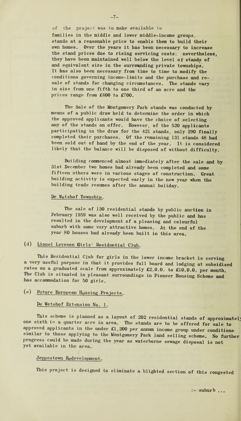 -7- of the project was to make available to families in the middle and lower middle-income groups^ stands at a reasonable price to enable them to build their own homes. Over the years it has been necessary to increase the stand prices due to rising servicing costs; nevertheless, they have been maintained well below the level of stands of and equivalent size in the surrounding private townships. It has also been necessary from time to time to modify the conditions governing income-limits and the purchase and re¬ sale of stands for changing circumstances. The stands vary in size from one fifth to one third of an acre and the prices range from £400 to £700, The Sale of the Montgomery Park stands was conducted by means of a public draw held to determine the order in which the approved applicants would have the choice of selecting any of the stands on offer. However, of the 520 applicants participating in the draw for the 421 stands, only 290 finally completed their purchases. Of the remaining 131 stands 48 had been sold out of hand by the end of the year. It is considered likely that the balance will be disposed of without difficulty. Building commenced almost immediately after the sale and by 31st December two homes had already been completed and some fifteen others were in various stages of construction. Great building activity is expected early in the new year when the building trade resumes after the annual holiday, De Wetshof Township, The sale of 130 residential stands by public auction in February 1959 was also well received by the public and has resulted in the development of a pleasing and colourful suburb with some very attractive homes. At the end of the year 80 houses had already been built in this area, (d) Lionel Loveson Girls Residential Club, This Residential Club for girls in the lower income bracket is serving a very useful purpose in that it provides full board and lodging at subsidised rates on a graduated scale from approximately £2,0,0, to £10,0,0, per month. The Club is situated in pleasant surroundings in Pioneer Housing Scheme and has accommodation for 50 girls, (e) Future European Housing Projects, De Wetshof Extension No, 1, This scheme is planned as a layout of 202 residential stands of approximately one sixth to a quarter acre in area. The stands are to be offered for sale to approved applicants in the under £ls200 per annum income group under conditions similar to those applying to the Montgomery Park land selling scheme. No further progress could be made during the year as waterborne sewage disposal is not yet available in the area, Jeppestown Redevelopment, This project is designed to eliminate a blighted section of this congested o- suburb