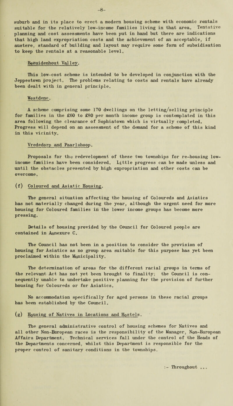 suitable for the relatively low-income families living in that area, Tentative planning and cost assessments have been put in hand but there are indications that high land expropriation costs and the achievement of an acceptable, if austere, standard of building and layout may require some form of subsidisation to keep the rentals at a reasonable level0 Bezuidenhout Valley0 This low-cost scheme is intended to be developed in conjunction with the Jeppestown project0 The problems relating to costs and rentals have already been dealt with in general principle. West dene, A scheme comprising some 170 dwellings on ihe letting/selling principle for families in the £60 to £80 per month income group is contemplated in this area following the clearance of Sophiatown which is virtually completed. Progress will depend on an assessment of the demand for a scheme of this kind in this vicinity, Vrededorp and Paarlshoop, Proposals for the redevelopment of these two townships for re-housing low- income fan!lies have been considered. Little progress can be made unless and until the obstacles presented by high expropriation and other costs can be overcome, (f) Coloured and Asiatic Housing, The general situation affecting the housing of Coloureds and Asiatics has not materially changed during the year, although the urgent need for more housing for Coloured families in the lower income groups has become more pressing. Details of housing provided by the Council for Coloured people are contained in Annexure C, The Council has not been in a position to consider the provision of housing for Asiatics as no group area suitable for this purpose has yet been proclaimed within the Municipality, The determination of areas for the different racial groups in terms of the relevant Act has not yet been brought to finality; the Council is con¬ sequently unable to undertake positive planning for the provision of further housing for Coloureds or for Asiatics, No accommodation specifically for aged persons in these racial groups has been established by the Council, (g) Housing of Natives in Locations and Hostels, The general administrative control of housing schemes for Natives and all other Non-European races is the responsibility of the Manager, Non-European Affairs Department, Technical services fall under the control of the Heads of the Departments concerned, whilst this Department is responsible for the proper control of sanitary conditions in the townships. Throughout