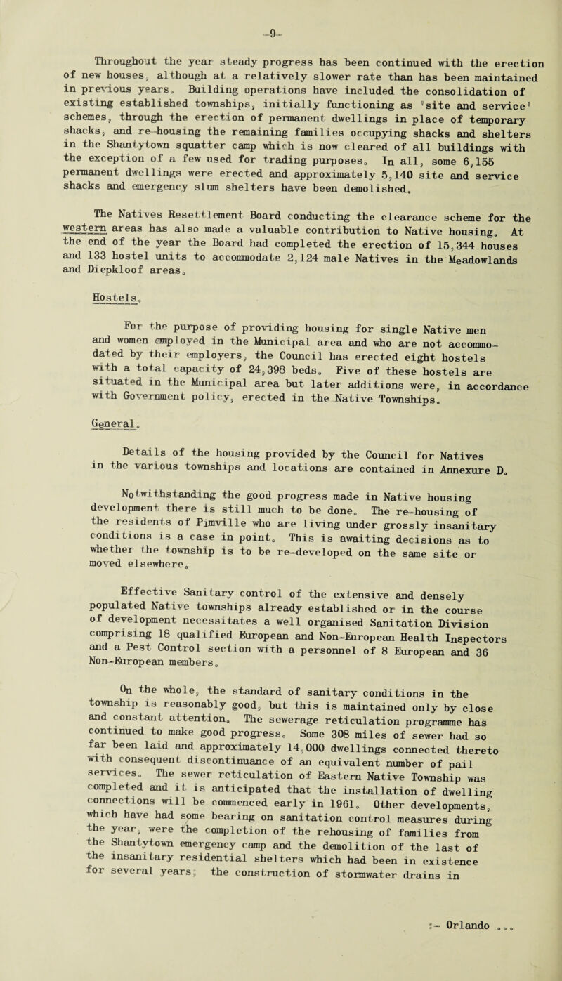 9- Throughout the year steady progress has been continued with the erection of new houses, although at a relatively slower rate than has been maintained in previous years0 Building operations have included the consolidation of existing established townships, initially functioning as 'site and service' schemes, through the erection of permanent dwellings in place of temporary shacks, and re-housing the remaining families occupying shacks and shelters in the Shantytown squatter camp which is now cleared of all buildings with the exception of a few used for trading purposes,, In all, some 6,155 permanent dwellings were erected and approximately 5,140 site and service shacks and emergency slum shelters have been demolished. The Natives Resettlement Board conducting the clearance scheme for the yg.§tgrn areas has also made a valuable contribution to Native housing. At the end of the year the Board had completed the erection of 15,344 houses and 133 hostel units to accommodate 2,124 male Natives in the Meadowlands and Diepkloof areas. Hostels, For the purpose of providing housing for single Native men and women employed in the Municipal area and who are not accommo¬ dated by their employers, the Council has erected eight hostels with a total capacity of 24,398 beds. Five of these hostels are situated in the Municipal area but later additions were, in accordance with Government policy, erected in the Native Townships, General„ Details of the housing provided by the Council for Natives in the various townships and locations are contained in Annexure D, Notwithstanding the good progress made in Native housing development there is still much to be done. The re-housing of the residents of Pimville who are living under grossly insanitary conditions is a case in point. This is awaiting decisions as to whether the township is to be re—developed on the same site or moved elsewhere. Effective Sanitary control of the extensive and densely populated Native townships already established or in the course of development necessitates a well organised Sanitation Division comprising 18 qualified European and Non-European Health Inspectors and a Pest Control section with a personnel of 8 European and 36 Non-European members. On the whole, the standard of sanitary conditions in the township is reasonably good, but this is maintained only by close and constant attention. The sewerage reticulation programme has continued to make good progress. Some 308 miles of sewer had so far been laid and approximately 14,000 dwellings connected thereto with consequent discontinuance of an equivalent number of pail services. The sewer reticulation of Eastern Native Township was completed and it is anticipated that the installation of dwelling connections will be commenced early in 1961, Other developments, which have had some bearing on sanitation control measures during the year, were the completion of the rehousing of families from the Shantytown emergency camp and the demolition of the last of the insanitary residential shelters which had been in existence for several years; the construction of stormwater drains in t- Orlando