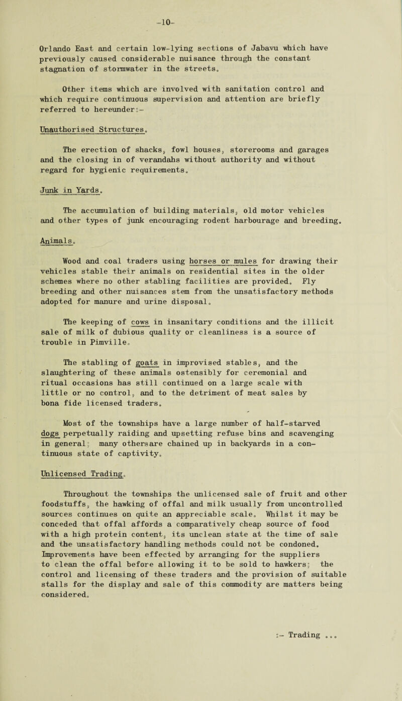 10- Orlando East and certain low-lying sections of Jabavu which have previously caused considerable nuisance through the constant stagnation of stormwater in the streets, Other items which are involved with sanitation control and which require continuous supervision and attention are briefly referred to hereunders- Unauthqrised Structures. The erection of shacks, fowl houses, storerooms and garages and the closing in of verandahs without authority and without regard for hygienic requirements, Junk in Yards, The accumulation of building materials, old motor vehicles and other types of junk encouraging rodent harbourage and breeding. Animals, Wood and coal traders using horses or mules for drawing their vehicles stable their animals on residential sites in the older schemes where no other stabling facilities are provided. Fly breeding and other nuisances stem from the unsatisfactory methods adopted for manure and urine disposal. The keeping of cows in insanitary conditions and the illicit sale of milk of dubious quality or cleanliness is a source of trouble in Pimviile, The stabling of goats in improvised stables, and the slaughtering of these animals ostensibly for ceremonial and ritual occasions has still continued on a large scale with little or no control, and to the detriment of meat sales by bona fide licensed traders. Most of the townships have a large number of half-starved dogs perpetually raiding and upsetting refuse bins and scavenging in general; many othersare chained up in backyards in a con¬ tinuous state of captivity, Unlicensed Trading, Throughout the townships the unlicensed sale of fruit and other foodstuffs, the hawking of offal and milk usually from uncontrolled sources continues on quite an appreciable scale. Whilst it may be conceded that offal affords a comparatively cheap source of food with a high protein content, its unclean state at the time of sale and the unsatisfactory handling methods could not be condoned. Improvements have been effected by arranging for the suppliers to clean the offal before allowing it to be sold to hawkers; the control and licensing of these traders and the provision of suitable stalls for the display and sale of this commodity are matters being considered. Trading