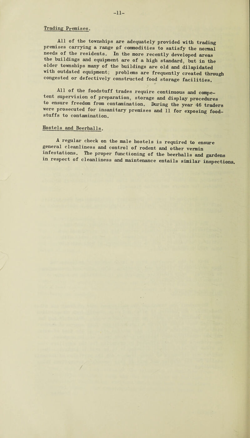 -11- Trading Premises. All of the townships are adequately provided with trading premises carrying a range of commodities to satisfy the normal needs of the residents,, In the more recently developed areas the buildings and equipment are of a high standard, hut in the older townships many of the buildings are old and dilapidated with outdated equipment; problems are frequently created through congested or defectively constructed food storage facilities,, All of the foodstuff trades require continuous and compe¬ tent supervision of preparation, storage and display procedures to ensure freedom from contamination,, During the year 46 traders were prosecuted for insanitary premises and 11 for exposing food¬ stuffs to contamination. Hostels and Beerhalls„ A regular check on the male hostels is required to ensure general cleanliness and control of rodent and other vermin infestations. The proper functioning of the beerhalls and gardens in respect of cleanliness and maintenance entails similar inspections.