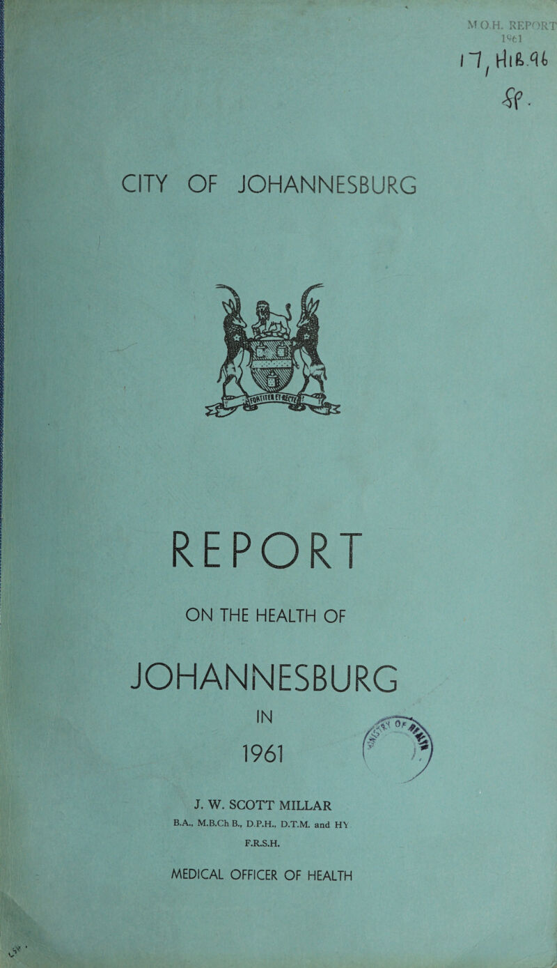 l^el llf rtiM4 se¬ em OF JOHANNESBURG REPORT ON THE HEALTH OF JOHANNESBURG IN 1961 J. W. SCOTT MILLAR B.A., M.B.Ch B., D.P.H., D.T.M. and H\ F.R.S.H. MEDICAL OFFICER OF HEALTH