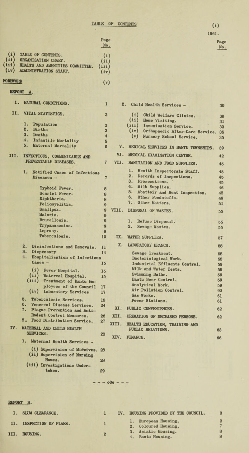 TABLE OF CONTENTS 1961. Page Page (i) TABLE OF CONTENTS. (i) (ii) ORGANISATION CHART. (ii) (iii) HEALTH AND AMENITIES COMMITTEE, (iii) (iv) ADMINISTRATION STAFF. (iv) FOREWORD (v) REPORT A. I. NATURAL CONDITIONS. 1 II. VITAL STATISTICS. 3 1. Population 3 2. Births 3 3. Deaths 4 4. Infantile Mortality 5 5. Maternal Mortality 6 III. INFECTIOUS, COMMUNICABLE AND PREVENTABLE DISEASES. 7 1. Notified Cases of Infectious Diseases - 7 Typhoid Fever. 8 Scarlet Fever. 8 Diphtheria. 8 Poliomyelitis. 9 Smallpox. 9 Malaria. 9 Brucellosis. 9 Trypanosomias. 9 Leprosy. 9 Tuberculosis. 10 2. Disinfections and Removals. 11 3. Dispensary 14 4. Hospitalisation of Infectious Cases - 15 (i) Fever Hospital. 15 (ii) Waterval Hospital. 15 (iii) Treatment of Bantu Bb- ployees of the Council 17 (iv) Laboratory Services 17 5. Tuberculosis Services. 18 6. Venereal Disease Services. 24 7. Plague Prevention and Anti- Rodent Control Measures. 28 8< Food Distribution Service. 27 IV. MATERNAL AND CHILD HEALTH SERVICES. 28 1. Maternal Health Services - (i) Supervision of Midwives. 28 (ii) Supervision of Nursing Homes. 28 (iii) Investigations Under¬ taken. 29 2. . Child Health Services - 30 ) Child Welfare Clinics. 30 (iii ) Home Visiting. 31 {iii; ) Immunisation Service. 33 (iv; 1 Orthopaedic After-Care Service. . 35 (v; ) Nursery School Service. 35 V. MEDICAL SERVICES IN BANTU TOWNSHIPS. 39 VI. MEDICAL EXAMINATION CENTRE. 42 VII. SANITATION AND FOOD SUPPLIES. 45 1. Health Inspectorate Staff. 45 2. Records of Inspections. 45 3. Prosecutions. ' 45 4. Milk Supplies. 46 5. Abattoir and Meat Inspection. 48 6. Other Foodstuffs. 49 7. Other Matters. 51 VIII. DISPOSAL OF WASTES. 55 1. Refuse Disposal. 55 2. Sewage Wastes. 55 IX. WATER SUPPLIES. 57 X. LABORATORY BRANCH. 58 Sewage Treatment. 58 Bacteriological Work. 58 Industrial Effluents Control. 59 Milk and Water Tests. 59 Swimming Baths. 59 Bantu Beer Control. 59 Analytical Work. 59 Air Pollution Control. 60 Gas Works. 61 Power Stations. 61 XI. PUBLIC CONVENIENCES. 62 XII. CREMATION OF DECEASED PERSONS. 62 XIII. HEALTH EDUCATION, TRAINING AND PUBLIC RELATIONS. 63 XIV. FINANCE. 66 - 0O0- REPORT B. I. SLUM CLEARANCE. 1 II. INSPECTION OF PLANS. 1 III. HOUSING. 2 IV. HOUSING PROVIDED BY THE COUNCIL. 3 1. European Housing. 3 2. Coloured Housing. 7 3. Asiatic Housing. 8 4. Bantu Housing. 8