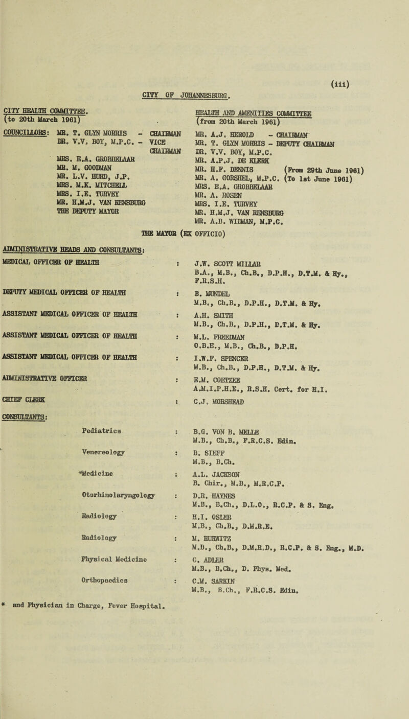 CITY OF JOHANNESBURG CITY HEALTH COMMITTEE. (to 20th March 1961) COUNCILLORS; MB. T. GLYN MORRIS - CHAIRMAN HR. V.V. BOY, M.P.C. - VICE CHAIRMAN MRS. E.A. GROBHELAAR MR. M. GOODMAN MR. L.V. HURD, J.P. MRS. M.K. MITCHELL MBS. I.E. TUHVEY MR. H.M.J. VAN I IRE DEPUTY MAYOR IHG HEALTH AND AMENITIES COMMITTEE ^from 20th March 1961) MR. A.J. HEROLD - CHAIRMAN MR. T. GLYN MORRIS - DEPUTY CHAIRMAN DR. V.V. BOY, M.P.C. MR. A.P.J. DE KLERK MB. H.F. DENNIS (Fran 29th June 1961) MR. A. GORSHEL, M.P.C. (t® 1st June 1961) MRS. E.A. GROBHELAAR MR. A. ROSEN MRS. I.E. TUHVEY MR. H.M.J. VAN RENSBURG MR. A.B. WILMAN, M.P.C. UEjE MAYOR (EX OFFICIO) AIMINISTRATIVB HEADS AND CONSULTANTS: MEDICAL OFFICER OF TTF.AT.TTI DEPUTY MEDICAL OFFICER OF TTOAT.TTT ASSISTANT MEDICAL OFFICER OF HEALTH ASSISTANT MEDICAL OFFICER OF TTFAT.TTT ASSISTANT MEDICAL OFFICER OF HEALTH AIMiNISTHATIVE OFFICER CHIEF CLERK CONSULTANTS: Pediatrica Venereology ^Medicine Otorhinolaryagology Radiology Radiology Physical Medicine Orthopaedics J.W. SCOTT MILLAR B.A., M.B., Ch.B., D.P.H., D.T.M. k Bj.t F.R.S.H. B. MUNDEL M.B., Ch.B., D.P.H., D.T.M. & Hy. A.H. SMITH M.B., Ch.B., D.P.H., D.T.M. & By. M.L. FREEDMAN O.B.E., M.B., Ch.B., D.P.H, I.W.F. SPENCER M.B., Ch.B., D.P.H., D.T.M. Ally. E.M. COETZEE A.M.I.P.H.E., R.S.B. Cert, for H.I. C. J. MOESHEAD B.G. VON B. MELLE M.B., Ch.B., F.B.C.S, Edin. B. SIEFF M.B., B.Ch. A. L. JACKSON B. Chir,, M.B., M.B.C.P. D.B. HAYNES M.B., B.Ch,, D.L.O., B.C.P. & S, Eng, H.I. OSLER M.B., Ch.B., D.M.R.E. M. HURWITZ M.B., Ch.B., D.M.R.D., R.G.P. & S. Eng., M.D C. ADLER M.B., B.Ch,, D. Phys. Med. C.M. SAHKIN M.B., B.Ch., F.R.C.S. Edin. * and Physician in Charge, Fever Hospital
