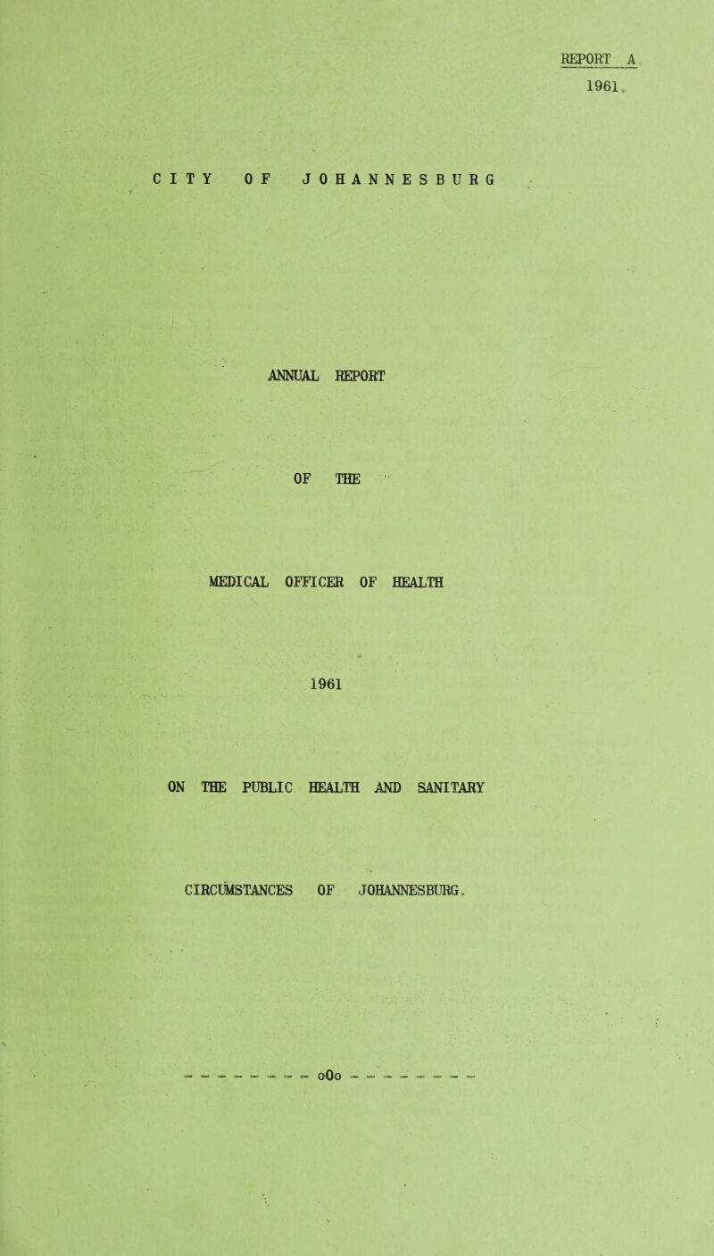 REPORT A 1961. CITY OF JOHANNESBURG ANNUAL REPORT OF THE MEDICAL OFFICER OF HEALTH 1961 ON THE PUBLIC HEALTH AND SANITARY CIRCUMSTANCES OF JOHANNESBURG, 0O0