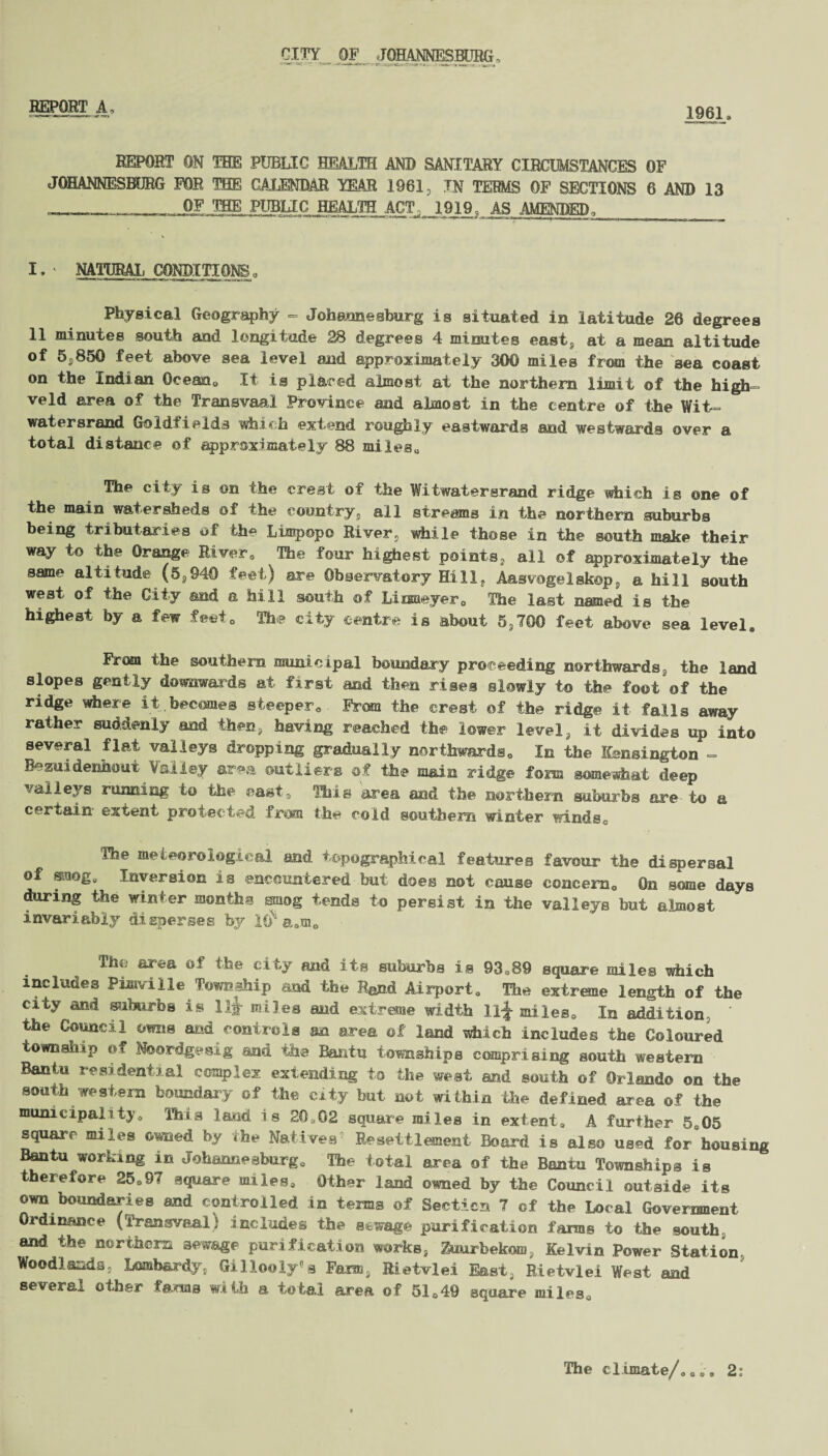 CITY _ OF 5TOMMIESMJHG . REPORT A, 1961. REPORT ON THE PUBLIC HEALTH AND SANITARY CIRCUMSTANCES OF JOHANNESBURG FOR THE CALENDAR YEAR 1961, IN TERMS OF SECTIONS 6 AND 13 _ OF THE PUBLIC HEALTH^ ACT 1919 AS AMENDED , I, NATURAL CONDITIONS„ Physical Geography - Johannesburg is situated in latitude 26 degrees 11 minutes south and longitude 28 degrees 4 minutes east, at a mean altitude of 5,850 feet above sea level and approximately 300 miles from the sea coast on the Indian Ocean* It is placed almost at the northern limit of the high- veld area of the Transvaal Province and almost in the centre of the Wit watersrand Goldfields which extend roughly eastwards and westwards over a total distance of approximately 88 miles* The city is on the crest of the Witwatersrand ridge which is one of the main watersheds of the country, all streams in the northern suburbs being tributaries of the Limpopo River, while those in the south make their way to the Orange River. The four highest points, all of approximately the same altitude (6,940 feet) are Observatory Hill, Aasvogelskop, a hill south west of the City and a hill south of Liuneyer0 The last named is the highest by a few feet* The city centre is about 5,700 feet above sea level. From the southern municipal boundary proceeding northwards the land slopes gently downwards at first and then rises slowly to the foot of the ridge where it becomes steeper*. From the crest of the ridge it falls away rather suddenly and then, having reached the lower level, it divides up into several flat valleys dropping gradually northwards. In the Kensington - Bezuidenhout Valley area outliers of the main ridge fora somewhat deep valleys running to the easts Hits area and the northern suburbs are to a certain extent protected from the cold southern winter winds. The meteorological and topographical features favour the dispersal of smog. Inversion is encountered but does not cause concern* On some days during the winter months smog tends to persist in the valleys but almost invariably disperses by l£r a,m„ The area of the city and its suburbs is 93*89 square miles which includes Pimville Township and the Rand Airport, The extreme length of the city and suburbs is lit miles and extreme width ll£ miles* In addition, the Council owns and controls an area of land which includes the Coloured township of Ndordgesig and the Bantu townships comprising south western Bantu residential complex extending to the west and south of Orlando on the south western boundary of the city but not within the defined area of the municipality. This laud is 20,02 square miles in extent, A further 5.05 square miles owned by the Natives Resettlement Board is also used for housing Bantu working in Johannesburg* The total area of the Bantu Townships is therefore 25,9<( square miles. Other land owned by the Council outside its own boundaries and controlled in terns of Section 7 of the Local Government Ordinance (Transvaal) includes the sewage purification farms to the south and the northern sewage purification works, Zuurbekom, Kelvin Power Station Woodlands. Lombardy, Gillooly s Farm. Ri.etvlei East, Rietvlei West and several other farms with a total area of 51,49 square miles* The climate/.,,. 2i