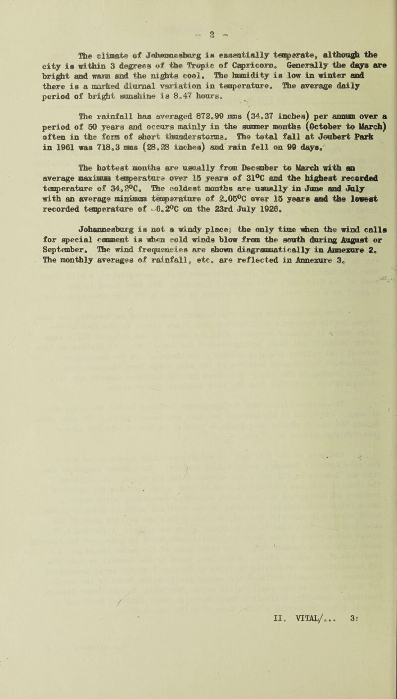 Hi© climate @f Johannesbor g is essentially temperate, although the city is within 3 degrees of the Tropic of Capricorn*, Generally the days are bright and warm and the nights cool, Hie humidity is low in winter and there is a marked diurnal variation in temperature, The average daily period of bright sunshine is 8„47 hours. The rainfall has averaged 872,99 irons (34,37 inches) per snmmi over a period of 50 years and occurs mainly in the summer months (October to March) often in the fom of short thunder storms. The total fall at Jouberi Paris in 1961 was 718,3 mas (28,28 inches) and rain fell on 99 days. The hottest mouths are usually from December to March with an average masimiM temperature over 15 years of 31°C and the highest recorded temperature of 34e2°C, The coldest months are usually in June and July with an average minimum temperature of 2,G5°G over 15 years and the lowest recorded temperature ©f «=8.2°C on the 23rd July 1926, Johannesburg is not a windy place? the only time when the wind calls for special comment is when ©old winds blow from the south during August or September, The wind frequencies are shown diagrssnmatie&lly in Annexure 2, The monthly averages of rainfalls etc, are reflected in Annexure 3, /
