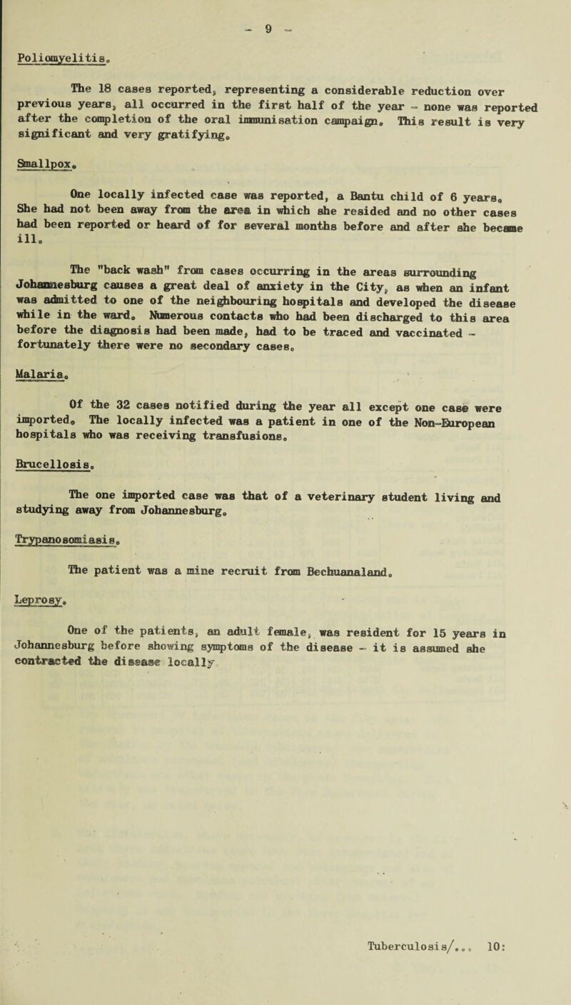 Poliomyelitis,. The 18 cases reported* representing a considerable reduction over previous years* all occurred in the first half of the year - none was reported after the completion of the oral immunisation campaign* This result is very significant and very gratifying* Smallpox* One locally infected case was reported, a Bantu child of 6 years* She had not been away from the ar©a in which she resided and no other cases had been reported or heard @f for several months before and after she becane ill* The back wash from cases occurring in the areas surrounding Johannesburg causes a great deal of anxiety in the City* as when an infant was admitted to one of the neighbouring hospitals and developed the disease while in the ward* Numerous contacts who had been discharged to this area before the diagnosis had been made* had to be traced and vaccinated - fortunately there were no secondary cases0 Malaria* Of the 32 cases notified during the year all except one case were imported,, The locally infected was a patient in one of the Non-European hospitals who was receiving transfusions* Brucellosis* The one imported case was that of a veterinary student living and studying away from Johannesburg* Trypano somiasis» The patient was a mine recruit from Bechuanaland* Leprosy* One of the patients, an adult female, was resident for 15 years in Johannesburg before showing symptoms of the disease - it is assumed she contracted the disease locally Tuberculosis/,. * 10: