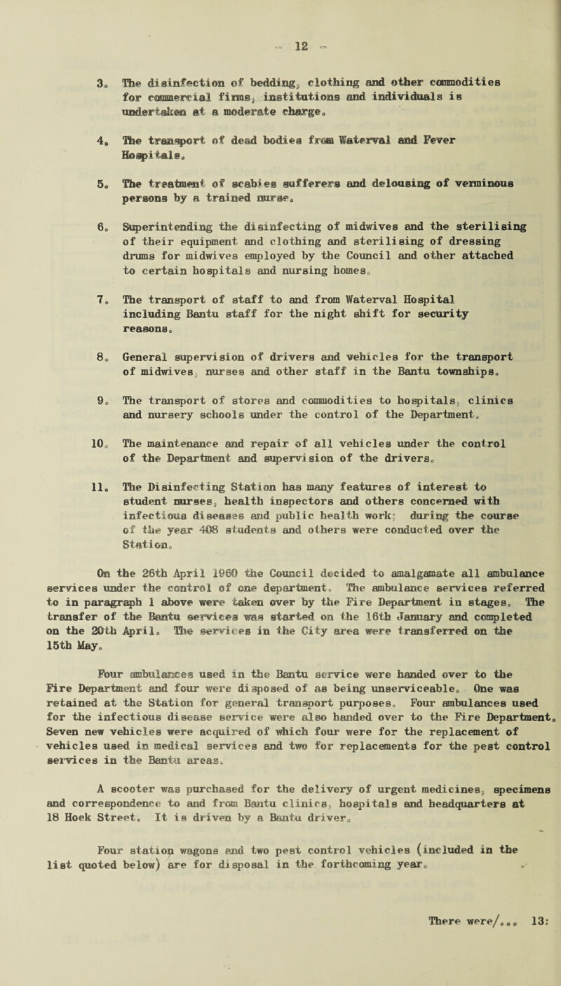 3* The disinfection of bedding,, clothing and other commodities for commercial fim©s institutions and individuals is undertaken at a moderate charge 0 4» The transport of dead bodies from Waterval and Fever Hospital s« 5® The treatment of scabies sufferers and delousiag of verminous persons by a trained nurse* 60 Superintending the disinfecting of midwives and the sterilising of their equipment and clothing and sterilising of dressing drums for midwives employed by the Council and other attached to certain hospitals and nursing homes,, 7» The transport of staff to and from Waterval Hospital including Bantu staff for the night shift for security reasons* 8» General supervision of drivers and vehicles for the transport of midwives; nurses and other staff in the Bantu townships* 9., The transport of stores and commodities to hospitals, clinics and nursery schools under the control of the Department, 10* The maintenance and repair of all vehicles under the control of the Department and supervision of the drivers* 11« The Disinfecting Station has many features of interest to student nurses, health inspectors and others concerned with infectious diseases and public health work? during the course of the year 408 students and others were conducted over the Station* On the 28th April i960 the Council decided to amalgamate all ambulance services under the control of one department. The ambulance services referred to in paragraph 1 above were taken over by the Fire Department in stages. The transfer of the Bantu services was started on the 16th January and completed on the 20th April* The services in the City area were transferred on the 15th May* Four ambulances used in the Bantu service were handed over to the Fire Department and four were disposed of as being unserviceable* One was retained at the Station for general transport purposes., Four ambulances used for the infectious disease service were also handed over to the Fire Department Seven new vehicles were acquired of which four were for the replacement of vehicles used in medical services and two for replacements for the pest control services in the Bantu areas* A scooter wras purchased for the delivery of urgent medicines, specimens and correspondence to and from Bantu clinics, hospitals Mid headquarters at 18 Hoek Street* It is driven by a Bfaitu. driver* Four station wagons and two pest control vehicles (included in the list quoted below) are for disposal in the forthcoming year* 13s There were/**®