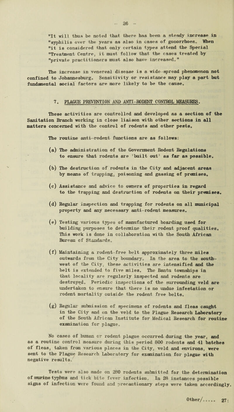 It will thus be noted that there has been a steady increase in syphilis over the year’s as also in cases of gonorrhoea,, When it is considered that only certain types attend the Special Treatment Centref it must follow that the cases treated by private practitioners must also have increased/' The increase in venereal disease is a wide-spread phenomenon not confined to Johannesburg* Sensitivity or resistance may play a part but fundmnental social factors are more likely to be the cause* 7* PLAGUE PREVENTION AND ANTI RODENT CONTROL MEASURES, —r; These activities are controlled and developed as a section of the Sanitation Branch working in close liaison with other sections in all matters concerned with the control of rodents and other pests* The routine anti-rodent functions are as follows? (a) The admini strati on of the Government Rodent Regulations to ensure that rodents are ’built out’ as far as possible, (b) The destruction of rodents in the City and adjacent areas by means of trapping* poisoning and gassing of premises* (c) Assistance and advice to owners of properties in regard to the trapping and destruction of rodents on their premises, (d) Regular inspection and trapping for rodents on all municipal property and any necessary anti-rodent measures, (e) Testing various types of manufactured bearding used for building purposes to determine their rodent proof qualities* This work is done in collaboration with the South African Bureau of Standards,, (f) Maintaining a rodent-free belt approximately three miles outwards from the City boundary* In the area to the south¬ west of the City, these activities are intensified and the belt is extended to five miles. The Bantu townships in that locality are regularly inspected and rodents are destroyed* Periodic inspections of the surrounding veld are undertaken to ensure that there is no undue infestation or rodent mortality outside the rodent free belts, (g) Regular submission of specimens of rodents and fleas caught in the City and on the veld to the Plague Research Laboratory of the South African Institute for Medical Research for routine examination for plague* No cases of human or rodent plague occurred^ during the year;, and as a routine control measure during this period 800 rodents and 41 batches of fleas, taken from various places in the City, veld and environs, were sent to the Plague Research Laboratory for examination for plague with negative results* Tests were also made on 280 rodents submitted for the determination of murine typhus and tick bite fever infection* In 28 instances possible signs of infection were found and precautionary steps were taken accordingly* Other/* *,* * 27:
