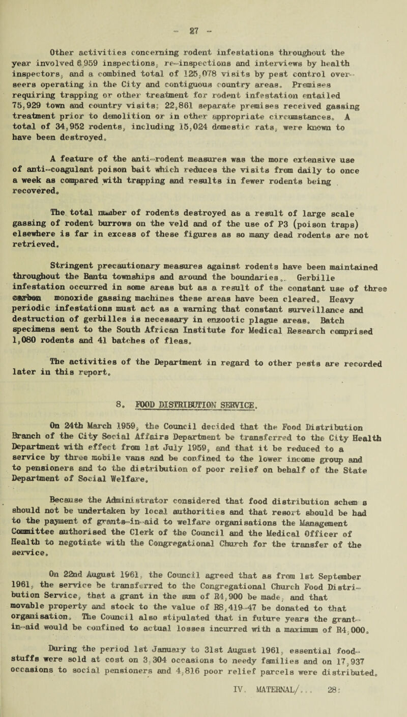 Other activities concerning rodent infestations throughout the year involved 6959 inspections, re-inspeetions and interviews by health inspectors, and a combined total of I25;078 visits by pest control over¬ seers operating in the City and contiguous country areas0 Premises requiring trapping or other treatment for rodent infestation entailed 75;929 town and country visits; 22,861 separate premises received gassing treatment prior to demolition or in other appropriate circumstances0 A total of 343952 rodents, including 15,024 domestic rats, were known to have been destroyeda A feature of the anti—rodent measures was the more extensive use of anti-coagulant poison bait which reduces the visits from daily to once a week as compared with trapping and results in fewer rodents being recoveredc The total number of rodents destroyed as a result of large scale gassing of rodent burrows on the veld and of the use of P3 (poison traps) elsewhere is far in excess of these figures as so many dead rodents are not retrieved* Stringent precautionary measures against rodents have been maintained throughout the Bantu townships and around the boundaries 0. Gerbille infestation occurred in some areas but as a result of the constant use of three ©ffishoa monoxide gassing machines these areas have been cleared. Heavy periodic infestations must act as a warning that constant surveillance and destruction of gerbilles is necessary in enzootic plague areas. Batch specimens sent to the South African Institute for Medical Research comprised 1,080 rodents and 41 batches of fleas. The activities of the Department in regard to other pests are recorded later in this report. 8. FOOD DISTRIBUTION SERVICE, On 24th March 1959, the Council decided that the Food Distribution Branch of the City Social Affairs Department be transferred to the City Health Department with effect from 1st July 1959, and that it be reduced to a service by three mobile vans and be confined to the lower income group and to pensioners end to the distribution of poor relief on behalf of the State Department of Social Welfare. Because the Administrator considered that food distribution schem a should not be undertaken by local authorities and that resort should be had to the payment of grants-in-aid to welfare organisations the Management Committee authorised the Clerk of the Council and the Medical Officer of Health to negotiate with the Congregational Church for the transfer of the service. On 22nd August 1961, the Council agreed that as from 1st September 1961c the sendee be transferred to the Congregational Church Food Distri¬ bution Service, that a grant in the sum of R4900 be made, and that movable property and stock to the value of R8.419-47 he donated to that organisation. The Council also stipulated that in future years the grant- in-aid would be confined to actual losses incurred with a maximum of R4 000. During the period 1st January to 31st August 1961, essential food¬ stuffs were sold at cost on 3 304 occasions to needy families and on 17 937 occasions to social pensioners and 4,816 poor relief parcels were distributed. IV, MATERNAL/*,. 28: