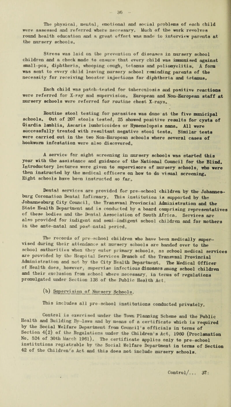 The physical} mentals emotional and social problems of each child were assessed and referred where necessary0 Much of the work revolves round health education and a great effort was made to interview parents at the nursery schools. Stress was laid ©n the prevention of diseases in nursery school children and a check made to ensure that every child was inxmmised against small-pox, diphtheria, whooping cough, tetanus and poliomyelitis,, A form was sent to every child leaving nursery school reminding parents of the necessity for receiving booster injections for diphtheria and tetanus. Each child was patch-tested for tuberculosis and positive reactions were referred for X-ray and supervision0 European and Non-European staff at nursery schools were referred for routine chest .X-rays Routine stool testing for parasites was done'at the five municipal schools. Out of 207 stools tested, 25 showed positive results for cysts of Giardia lamblia, Ascaris lumbricoides or Hymen© lop sis nana, All were successfully treated with resultant negative stool tests. Similar tests were carried out in the two Non-European schools where several cases of hookworm infestation were also discovered,, A service for sight screening in nursery schools was started this year with the assistance and guidance of the National Council for the Blind, Introductory lectures were given to supervisors of nursery schools, who were then instructed by the medical officers on how to d© visual screening. Eight schools have been instructed so far. Dental services are provided for pre-school children by the Johannes¬ burg Coronation Dental Infirmary, This institution is supported by the Johannesburg City Council, the Transvaal Provincial Administration and the State Health Department and is conducted by a board comprising representatives of these bodies and the Dental Association ©f South Africa, Services are also provided for indigent and semi indigent school children and for mothers in the ante-natal and post-natal period. The records of pre-school children who have been medically super¬ vised during their attendance at nursery schools are handed over to the school authorities when they enter primary schools, as school medical services are provided by the Hospital Services Branch of the Transvaal Provincial Administration and not fey the City Health Department, The Medical Officer of Health does, however, supervise infectious dis@&®@8 among school children and their exclusion from school where necessary, in terms of regulations promulgated under Section 138 of the Public Health Act, (b) Supervision of Nursery Schools. This includes all pre-school institutions conducted privately. Control is exercised under the Town Planning Scheme and the Public Health and Building By-laws .and by means of a certificate which is required by the Social Welfare Department from Council0® officials in terns of Section 4(2) of the Regulations 'under the Children’s Act, 1960 (Proclamation No. 524 of 30th March 1961), The certificate applies only to pre-school institutions registrable by the Social Welfare Department in terms of Section 42 of the Children's Act and this does not include nursery schools. Control/, „„ '$f;