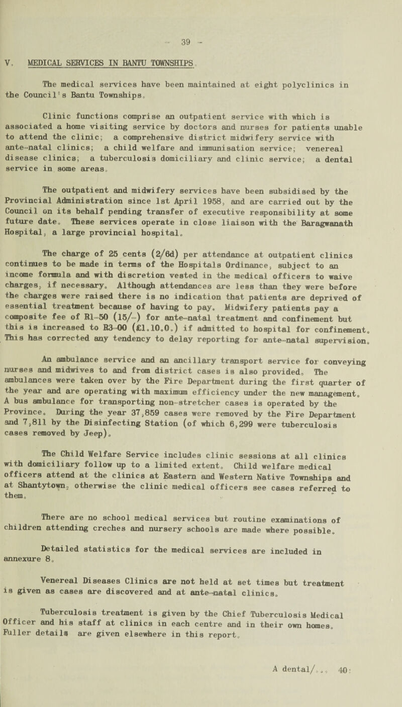 39 V , MEDICAL SERVICES IN BANTU TOWNSHIPS , The medical services have been maintained at eight polyclinics in the Council0s Bantu Townships. Clinic functions comprise an outpatient service with which is associated a home visiting service by doctors and nurses for patients unable to attend the clinic; a comprehensive district midwifery service with ante-natal clinics; a child welfare and immunisation service; venereal disease clinics, a tuberculosis domiciliary and clinic service; a dental service in some areas. The outpatient and midwifery services have been subsidised by the Provincial Administration since 1st April 1958, and are carried out by the Council on its behalf pending transfer of executive responsibility at some future date. These services operate in close liaison with the Baragwanath Hospital, a large provincial hospital. The charge of 25 cents (2/6d) per attendance at outpatient clinics continues to be made in terms of the Hospitals Ordinance, subject to an income formula and with discretion vested in the medical officers to waive charges, if necessary, Although attendances are less than they were before the charges were raised there is no indication that patients are deprived of essential treatment because of having to pay. Midwifery patients pay a composite fee of TU 50 (15/=) for ante natal treatment and confinement but this is increased to R3-00 (£1,10,©,) if admitted to hospital for confinement. This has corrected any tendency to delay reporting for ante-natal supervision. An ambulance service and an ancillary transport service for conveying nurses and midwives to and from district cases is also provided. The ambulances were taken over by the Fire Department during the first quarter of the year and are operating with maximum efficiency under the new management, A bus ambulance for transporting non-stretcher cases is operated by the Province, During the year 37,859 cases were removed by the Fire Department and 7,811 by the Disinfecting Station (of which 6,299 were tuberculosis cases removed by Jeep), The Child Welfare Service includes clinic sessions at all clinics with domiciliary follow up to a limited extent. Child welfare medical officers attend at the clinics at Eastern and Western Native Townships and at Shantytown, otherwise the clinic medical officers see cases referred to themc There are no school medical services but routine examinations of children attending creches and nursery schools are made where possible. Detailed statistics for the medical services are included in annexure 8, Venereal Diseases Clinics are not held at set times but treatment is given as cases are discovered and at ante-natal clinics. Tuberculosis treatment is given by the Chief Tuberculosis Medical Officer and his staff at clinics in each centre and in their own homes. Fuller details are given elsewhere in this report. A dental/,,, 40: