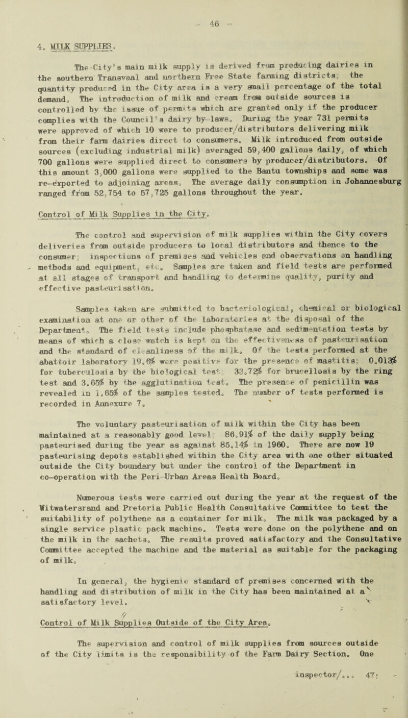 4. MILK SCCT1IE8, The'City’s main milk supply is derived from producing dairies in the southern'Transvaal and northern Free State faming districts; the quantity produced in the City area is a very small percentage of the total demand. The introduction of milk and cream fra* outside sources is controlled by the issue of permits which are granted only if the producer complies with the Council’s dairy by laws0 Baring the year 731 permits were approved of which 10 were to producer/distributors delivering milk from their farm dairies direct to eonsioners. Milk introduced from outside sources (excluding industrial milk) averaged 59, 400 gallons daily, of which 700 gallons were supplied direct to consumers by producer/distributors. Of this amount 3 000 gallons were supplied to the Bantu townships and some was re-exported to adjoining areas. The average daily consumption in Johannesburg ranged from 52,754 to 57,725 gallons throughout the year. Control of Milk Supplies in the City, The control and supervision of milk supplies within the City covers deliveries from outside producers to local distributors and thence to the consumer; inspections of premises and vehicles and observations on handling methods and equipment, etc* Samples are taken and field tests are performed at all stages of transport and handling to determine quality, purity and effective pasteurisation. Samples taken are submitted to bacteriological, chemical or biological examination at one or other of the laboratories at the disposal of the Departmento The field testa include phosphatase and sedimentation tests by means of which a close watch is kept on the effectiveness of pasteurisation and the standard of cleanliness of th© mi Ik. Of the tests performed at the abattoir laboratory 19.6$ were positive for the presence of mastitis; 0.013$ for tuberculosis by the biological test; 38.72$ for brucellosis by the ring test and 3.65$ by the agglutination test. The presence of penicillin was revealed in 1.65$ of the samples tested. The number of tests performed is recorded in Annexure 7. The voluntary pasteurisation of milk within the City has been maintained at a reasonably good level; 86.91$ ©f the daily supply being pasteurised during the year as against 85.14$ in I960. There are now 19 pasteurising depots established within the City area with one other situated outside the City boundary but under the control of the Department in co-operation with the Peri-Urban Areas Health Board. Numerous tests were carried out during the year at the request of the Witwatersrand and Pretoria Public Health Consultative Committee to test the suitability of polythene as a container for milk. The milk was packaged by a single service plastic pack machine. Tests were done on the polythene and on the milk in the sachets. The results proved satisfactory and the Consultative Committee accepted the machine and the material as suitable for the packaging of milk. In general, the hygienic standard of premises concerned with the handling and. distribution of milk in the City has been maintained at a'' satisfactory level. A r rf Control of Milk Supplies Outside of the City Area. The supervision and control of milk supplies from sources outside of the City limits is th-.; responsibility of the Farm Dairy Section. One