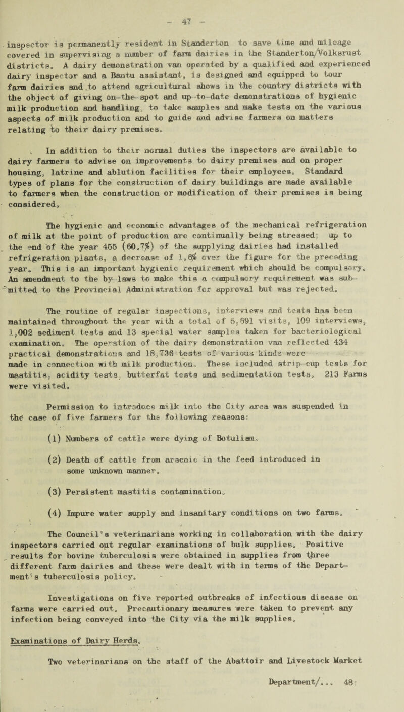 ■ inspector is permanently resident in Standerton to save time and mileage covered in supervising a number of farm dairies in the Standerton/VbIksrust districta, A dairy demonstration van operated by a qualified and experienced dairy inspector and a Bantu assistant, is designed and equipped to tour farm dairies and,to attend agricultural shows in the country districts with the object of giving on the spot and up-to-date demonstrations of hygienic milk production and handling; to take samples and make tests on the various aspects of milk production and to guide and advise farmers on matters relating to their dasry premises* , In addition to their normal duties the inspectors are available to dairy fanners to advise on improvements t© dairy premises and on proper housing, latrine and ablution facilities for their employees* Standard types of plans for the construction of dairy buildings are made available to farmers when the construction or modification of their premises is being considered* % v The hygienic and economic advantages of the mechanical refrigeration of milk at the point of production are continually being stressed; up to the end bf the year 455 (60*7$) of the supplying dairies had installed refrigeration plants, a decrease of 1*6$ ©ver the figure for the preceding year* This is an important hygienic requirement which should be compulsory* An amendment to the by-laws to make this a compulsory requirement was sub- mitied to the Provincial Administration for approval but was rejected* The routine of regular inspections, interviews and tests has been maintained throughout the year with a total of 6,691 visits, 109 interviews, 1,002 sediment tests and 13 special water samples taken for bacteriological examination* The operation of the dairy demonstration van reflected 434 practical demonstrations and 18,736 tests of various kinds were made in connection with milk production* These included strip-cup tests for mastitis, acidity tests, butterfat tests and sedimentation tests* 213 Farms were visited* * Permission to introduce milk into the City area was suspended in the case of five farmers for the following reasonst (1) Numbers of cattle were dying of Botulism* (2) Death of cattle from arsenic in the feed introduced in some unknown manner* (3) Persistent mastitis contamination* (4) Impure water supply and insanitary conditions on two farms* l * ' y The Council°s veterinarians working in collaboration with the dairy inspectors carried out regular examinations of bulk supplies* Positive results for bovine tuberculosis were obtained in supplies from three different farm dairies and these were dealt with in terms of the Depart¬ ment's tuberculosis policy. ■* Investigations on five reported outbreaks of infectious disease on farms were carried out* Precautionary measures were taken to prevent any 1 infection being conveyed into the City via the milk supplies* Examinations of Dairy Herds* Two veterinarians on the staff of the Abattoir and Livestock Market