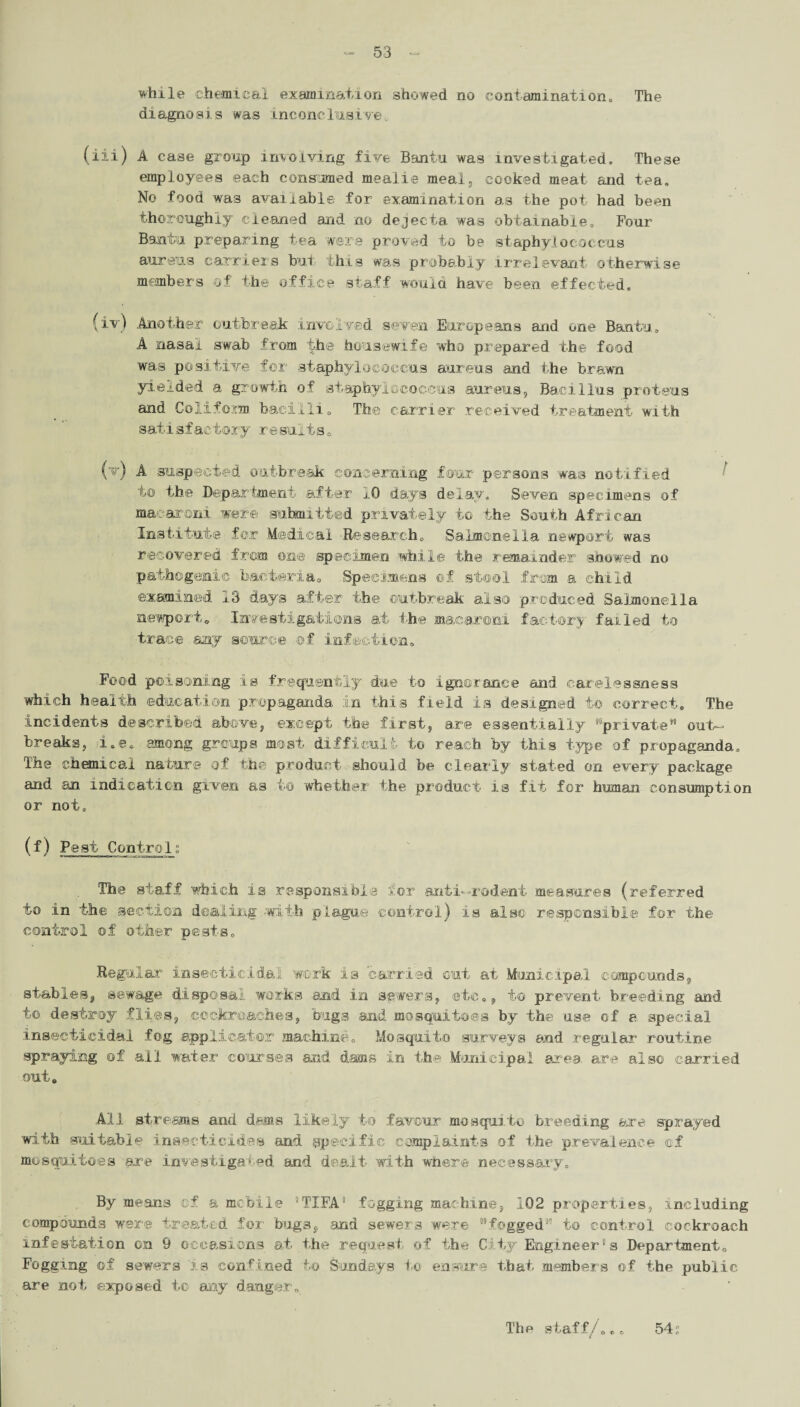 while chemical examination showed no contamination., The diagnosis was inconclusive (iii) A case group involving five Bantu, was investigated. These employees each consumed mealie meal, cooked meat and tea. No food was available for examination as the pot had been thoroughly cleaned and no dejecta was obtainable. Four Bantu preparing tea were proved to be staphylococcus aureus carriers but- this was probably .irrelevant otherwise members of the office staff would have been effected. (iv) Another outbreak involved seven Europeans and one Bantu. A nasal swab from the housewife who prepared the food was positive for staphylococcus aureus and the brawn yielded a growth of staphylococcus aureus, Bacillus proteus and Colifom bacilli0 The carrier received treatment with satisfactory resuits0 (v) A suspected outbreak concerning four persons was notified to the Department after 10 days delay. Seven specimens of macaroni were submitted privately to the South African Institute for Medical Research. Salmonella newport was recovered from one specimen while the remainder showed no pathogenic bacteria. Specimens of stool from a child examined 13 days after the outbreak also produced Salmonella newport. Investigations at the macaroni factory failed to trace any source of infection. Food poisoning is frequently due to ignorance and carelessness which health education propaganda in this field is designed to correct. The incidents described above, except the first, are essentially '“private” out¬ breaks, i.e. among groups most difficult to reach by this type of propaganda. The chemical nature of the product should be clearly stated on every package and an indication given as to whether the product is fit for human consumption or not, (f) Pest Control; The staff which is responsible for anti—rodent measures (referred to in the section dealing -with plague control) is also responsible for the control of other pests. Regular insecticidal work is carried cut at Municipal compounds, stables, sewage disposal works and in sewers, etc., to prevent breeding and to destroy flies, cockroaches, bugs and mosquitoes by the use of a special insecticidal fog applicator machine. Mosquito surveys and regular routine spraying of all water courses and dams in the Municipal area, are also carried out. All streams and dams likely to favour mosquito breeding are sprayed with suitable insecticides and specific complaints of the prevalence of mosquitoes are investigated and dealt with where necessary. By means of a mobile 5TIFA' fogging machine, 102 properties, including compounds were treated for bugs, and sewers were fogged'15 to control cockroach infestation on 9 occasions at the request of the City Engineer's Department. Fogging of sewers is confined to Sundays to ensure that member's of the public are not exposed to any danger, 54 s The staff/,e.