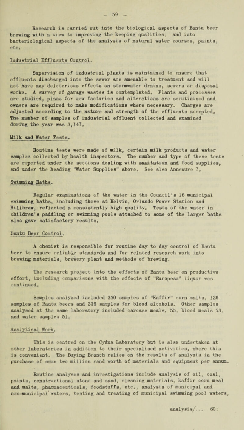 Research is carried, out into the biological aspects of Bantu beer brewing with a view to improving the keeping qualities; and into bacteriological aspects of the analysis of natural water courses, paints, etc. Industrial Effluents Control. Supervision ©f industrial plants is maintained t© ensure that effluents discharged into the sewer are amenable to treatment and will not have any deleterious effects on stormwater drains„ sewers or disposal works. A survey of garage wastes is contemplated. Plants and processes are studied, plans for new factories and alterations are scrutinised and owners are required to make modifications where necessary. Charges are adjusted according to the,nature and strength of the effluents accepted. The number of samples of industrial effluent collected and examined during the year was 3,147. Milk and Water Tests. Routine tests were made off milk, certain milk products and water sampled collected by health inspectors. The number and type of these tests are reported 'tinder the sections dealing with saltation and food supplies, and under the heading ““Water Supplies1” above. See also Annexure 7. Regular examinations of the water in the Council's 16 municipal swimming baths, including those at Kelvin, Orlando Power Station and Hillbrow, reflected a consistently high quality. Tests of the water in children's paddling or swimming pools attached to some of the larger baths also gave satisfactory results. Bantu Beer Control. A chemist is responsible for routine day to day control of Bautu beer to ensure reliably standards and for related research work into brewing materials, brewery plant and methods of brewing. The research project info the effects of Bantu beer on productive effort, including comparisons math the effects of ““European1* liquor was continued. Samples analysed included 350 samples of Kaffir11 corn malts, 126 samples off Bantu beers and 336 sarsrples for blood alcohols. Other samples analysed at the same laboratory included carcase meals, 55. blood meals 53, and water samples 51. Analytical Work. This is centred on the Cydna Laboratory but is also undertaken at other laboratories in addition t© their specialised activities, where this is convenient. The Buying Branch relies on the results of analysis in the purchase of some two million rand worth of materials and equipment per annum. Routine analyses and investigations include analysis of oil, coal, paints, constructional stone and sand, cleaning materials, kaffir corn meal and malts, pharmaceuticals, foodstuffs, etc., analysis of municipal and nonuminicipal waters, testing and treating of municipal swimming pool waters, analysis/. „. 60: