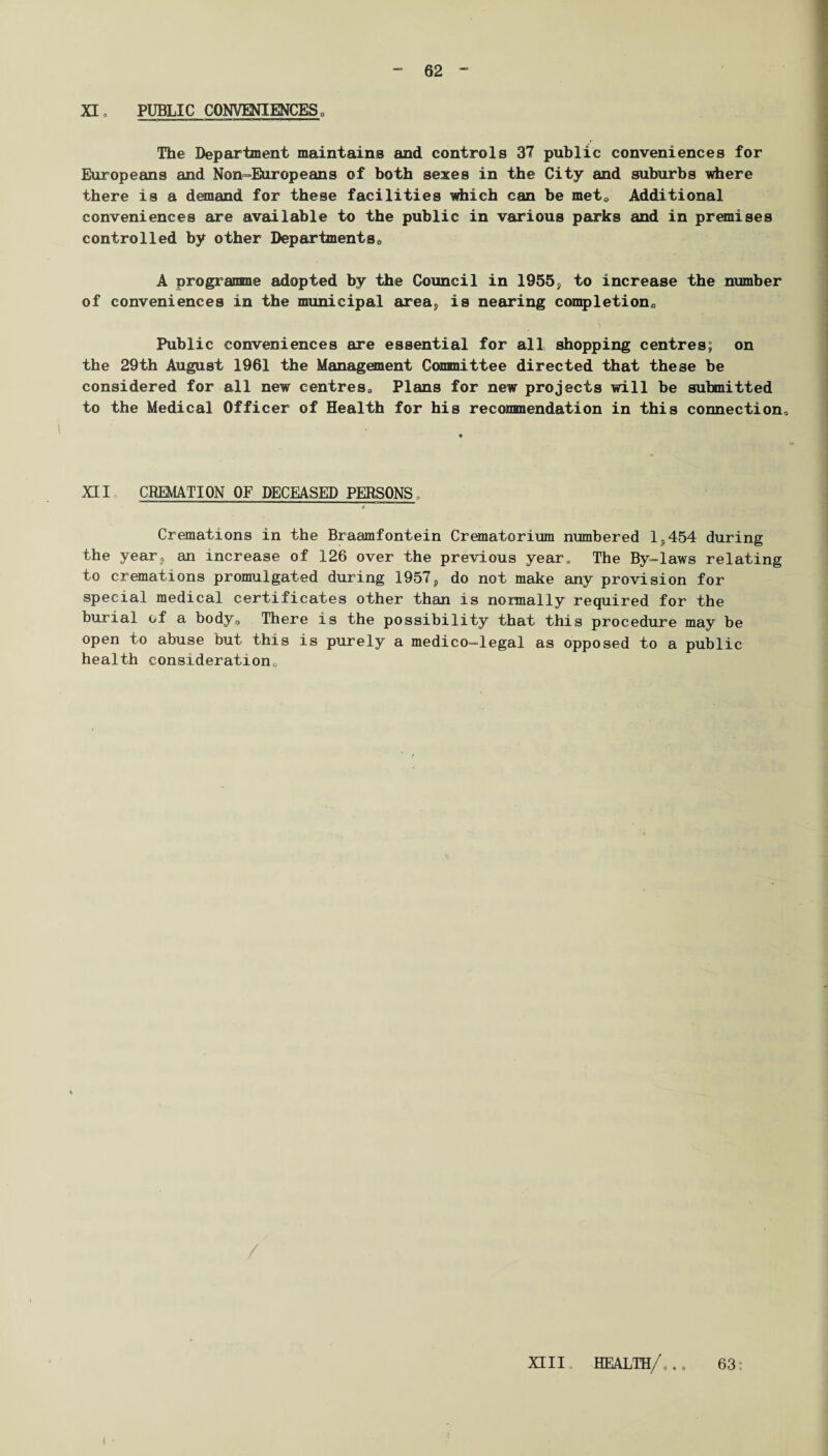 XI, PUBLIC CONVENIENCES„ The Department maintains and controls 37 public conveniences for Europeans and Non-Europeans of both sexes in the City and suburbs where there is a demand for these facilities which can be met* Additional conveniences are available to the public in various parks and in premises controlled by other Departments* A progranme adopted by the Council in 1955, to increase the number of conveniences in the municipal area5 is nearing completion* Public conveniences are essential for all shopping centres; on the 29th August 1961 the Management Committee directed that these be considered for all new centres* Plans for new projects will be submitted to the Medical Officer of Health for his recommendation in this connection* XII t CREMATION OF DECEASED PERSONS. Cremations in the Braamfontein Crematorium numbered 1^454 during the year? an increase of 126 over the previous year. The By-laws relating to cremations promulgated during 1957, do not make any provision for special medical certificates other than is normally required for the burial of a body* There is the possibility that this procedure may be open to abuse but this is purely a medico—legal as opposed to a public health consideration* ! • XIII. HEALTH/... 63: