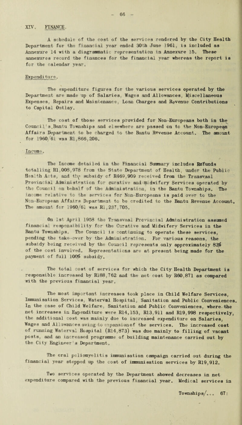 = 68 = XEV, FINANCE o A schedule of the cost ©f the services rendered by the City Health department for ih® financial year-’ ended 30th June 1961 s is included as Annexure 14 with a diagrammatic representation in Annerure 15, These annexures record the finances for the financial year’ whereas the report is for the calendar year. Expenditure, The expenditure figures for the various services operated by the Department are made up of Salaries,, Wages and Allowances, Miscellaneous Expenses, Repairs and Maintenance, Loan Charges and Revenue Contributions to Capital Outlay, The cost of those services provided for Non-Europeans both in the Council0s,Bantu Townships and elsewhere are passed ©n t© the Non-European Affairs Department to be charged t® the Bantu Revenue Account, The amount for 1960/61 was Rl,868,206, Income, The Income detailed in the Financial Summary includes Refunds totalling Rl,008,978 from the State Department of Health, under the Public Health Acts, and ti\^ subsidy ©f R469,909 received from the Transvaal Provincial Administration for curative and'midwifery Services operated by the Council ©n behalf of the Achnini strati on, in the Bantu Townships, The income relative t® the services for N@n=Eur©pe®ns is paid over t© the Non-European Affairs Department t© be credited t© the Bantu Revenue Account. The amount for 1960/61 was HI,237,705, On 1st April .1958 the Transvaal Provincial Administration assumed financial responsibility for the Curative and Midwifery Services in the Bantu Townships, The Council is continuing to operate these services, pending the take-over by the Achninistraiton. For various reasons, the subsidy being received by the Council represents only approximately 83$ of the cost involved. Representations are at present being made for the payment ©f full 100$ subsidy. The total cost of services for 'which the City Health Department is responsible increased by RI88,762 and the net cost by R60,871 as compared with the previous financial year. The most important increases took place in Child Welfare Services, Immunisation Services, Waterval Hospital, Sanitation and Public Conveniences, In the case of Child Welfare, Sanitation and Public Conveniences, where--the net increases in Expenditure were R14,153, R13,911 and R19. 998 respectively, the additional cost was mainly due to increased expenditure on Salaries, Wages and Allowances owing to expansion of the services. The increased cost ©f running Waterval Hospital (R14,873) was due mainly to filling of vacant posts, and an increased programme of building maintenance carried out by the City Engineer’s Department, The ©rail poliomyelitis immunisation campaign carried out during the financial year stepped up the cost of immunisation services by R19,912, Two services operated by the Department showed decreases in net expenditure compared with the previous financial year. Medical services in Townships/,o, 672