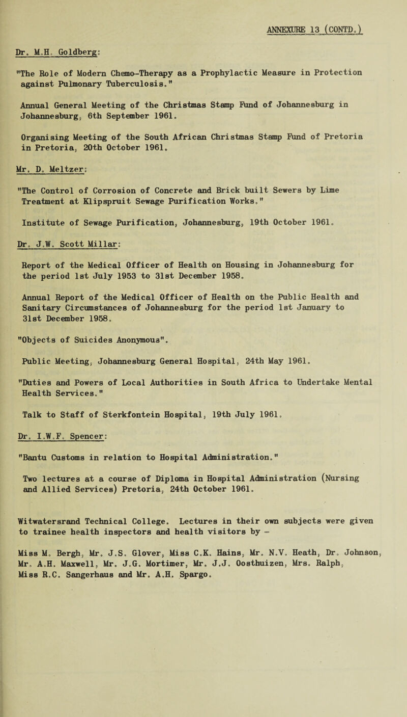 The Role of Modern Chemo-Therapy as a Prophylactic Measure in Protection against Pulmonary Tuberculosis. M Annual General Meeting of the Christmas Stamp Rind of Johannesburg in Johannesburg, 6th September 1961. Organising Meeting of the South African Christmas Stamp Rind of Pretoria in Pretoria, 20th October 1961. Mr, Do Meltzer; The Control of Corrosion of Concrete and Brick built Sewers by Lime Treatment at KLipspruit Sewage Purification Works. Institute of Sewage Purification, Johannesburg, 19th October 1961. Dr. JoW, Scott Millar; Report of the Medical Officer of Health on Housing in Johannesburg for the period 1st July 1953 to 31st December 1958. Annual Report of the Medical Officer of Health on the Public Health and Sanitary Circumstances of Johannesburg for the period 1st January to 31st December 1958. Objects of Suicides Anonymous. Public Meeting, Johannesburg General Hospital, 24th May 1961. Duties and Powers of Local Authorities in South Africa to Undertake Mental Health Services. Talk to Staff of Sterkfontein Hospital, 19th July 1961, Dr, I.W.F, Spencer; Bantu Customs in relation to Hospital Administration. Two lectures at a course of Diploma in Hospital Administration (Nursing and Allied Services) Pretoria, 24th October 1961. Witwatersrand Technical College. Lectures in their own subjects were given to trainee health inspectors and health visitors by - Miss M, Bergh, Mr. J.S. Glover, Miss C.K. Hains, Mr. N.V. Heath, Dr, Johnson, Mr, A.H. Maxwell, Mr. J.G. Mortimer, Mr. J.J. Oosthuizen, Mrs. Ralph, Miss R.C. Sangerhaus and Mr. A.H. Spargo.