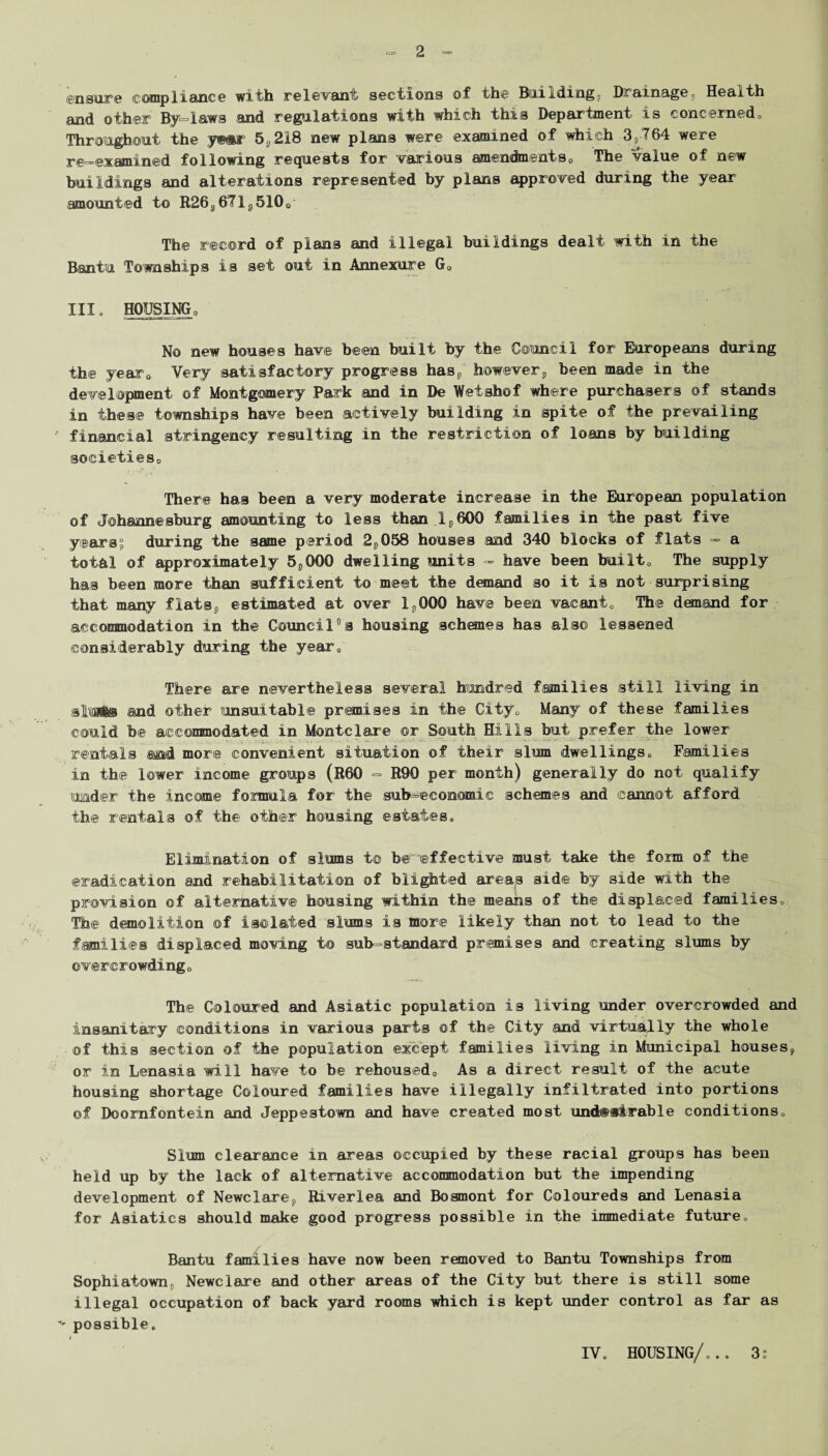 ensure compliance with relevant sections of the Building, Drainage, Health and other By daws -and regulations with which this Department is concerned0 Throughout the y<mx 5,218 new plans were examined of which 3,764 were re-examined following requests for various amendments,, The value of new buildings and alterations represented by plans approved during the year amounted to R26, 67 l,510o The record of plans and illegal buildings dealt with in the Bantu Townships is set out in Annexure G„ III. HOUSING, No new houses have 'been built by the Council for Europeans during the year0 Very satisfactory progress has, however, been made in the development of Montgomery Park and in De Wefshof where purchasers of stands in these townships have been actively building in spite of the prevailing financial stringency resulting in the restriction of loans by building societieso There has been a very moderate increase in the European population of Johannesburg amounting to less than 1,600 families in the past five years, during the same period 2,058 houses and 340 blocks of flats — a total of approximately 5,000 dwelling units - have been built0 The supply has been more than sufficient to meet the demand so it is not surprising that many flats, estimated at over 1,000 have been vacant0 The demand for accommodation in the Council0s housing schemes has also lessened considerably during the year; There are nevertheless several hundred families still living in slbsfi&s and other unsuitable premises in the City„ Many of these families could b© accommodated in Montelare or South Hills but prefer the lower rentals said more convenient situation of their slum dwellings. Families in the lower income groups (R60 => R90 per month) generally do not qualify nmder the income foinnula for the sub=©eonomic schemes and cannot afford the rentals of the other housing estates. Elimination of slums t© be'effective must take the form of the eradication and rehabilitation of blighted areap side by side with the provision of alternative housing within the means of the displaced families. Th® demolition of isolated slums is more likely than not to lead to the families displaced moving to sub-standard premises and creating slums by overcrowdingo The Coloured and Asiatic population is living under overcrowded and insanitary conditions in various parts of the City and virtually the whole of this section of the population except families living in Municipal houses, or in Lenasia will have to be rehoused,, As a direct result of the acute housing shortage Coloured families have illegally infiltrated into portions ©f Doomfontein and Jeppestown and have created most und@»irable conditions0 Slum clearance in areas occupied by these racial groups has been held up by the lack of alternative accommodation but the impending development of Newclare, Riverlea and Bosmont for Coloureds and Lenasia for Asiatics should make good progress possible in the immediate future,. Bantu families have now been removed to Bantu Townships from Sophiatown, Newclare and other areas of the City but there is still some illegal occupation of back yard rooms which is kept under control as far as - possible. IV. HOUSING/... 3